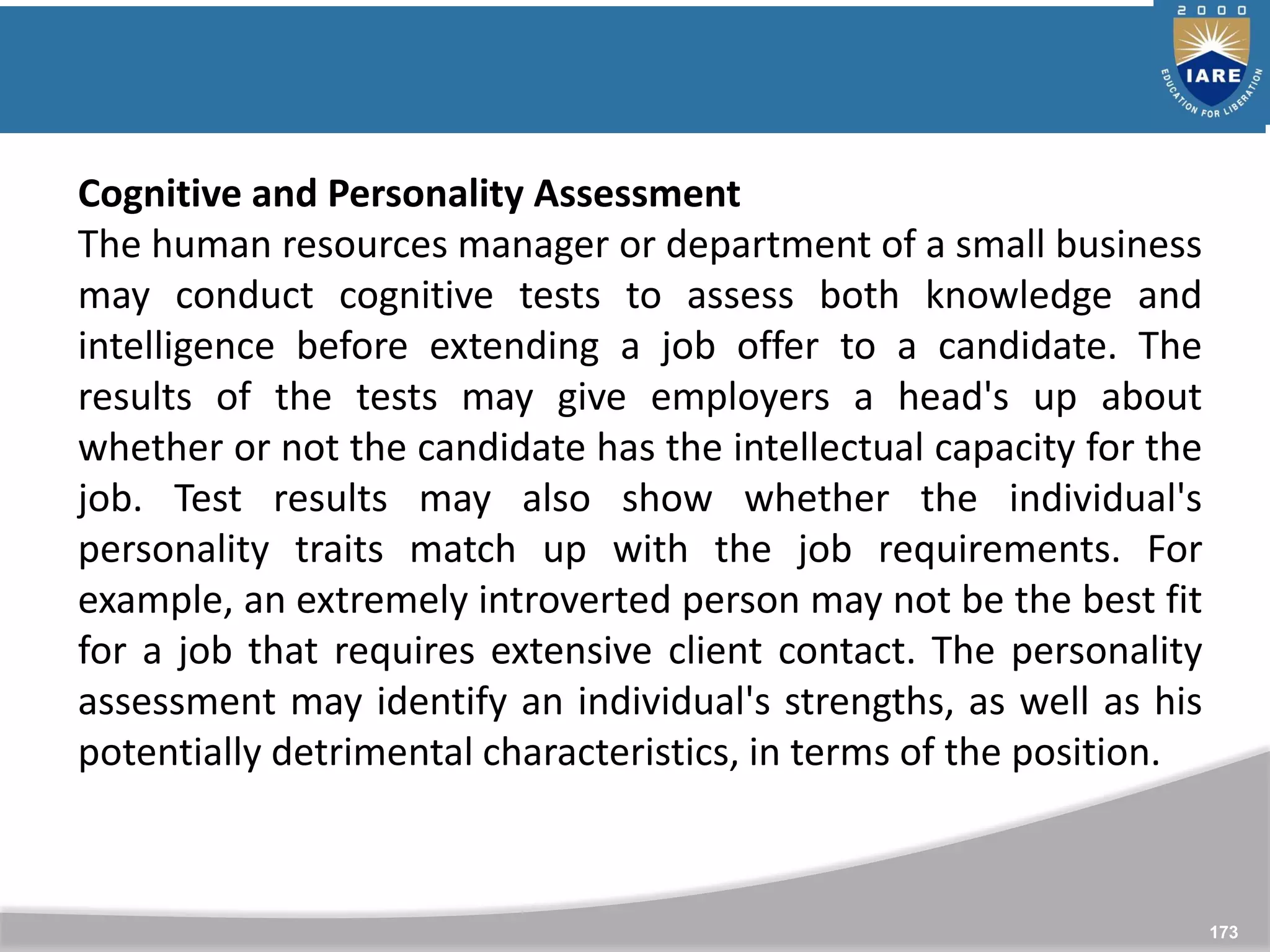 173
Cognitive and Personality Assessment
The human resources manager or department of a small business
may conduct cognitive tests to assess both knowledge and
intelligence before extending a job offer to a candidate. The
results of the tests may give employers a head's up about
whether or not the candidate has the intellectual capacity for the
job. Test results may also show whether the individual's
personality traits match up with the job requirements. For
example, an extremely introverted person may not be the best fit
for a job that requires extensive client contact. The personality
assessment may identify an individual's strengths, as well as his
potentially detrimental characteristics, in terms of the position.
 