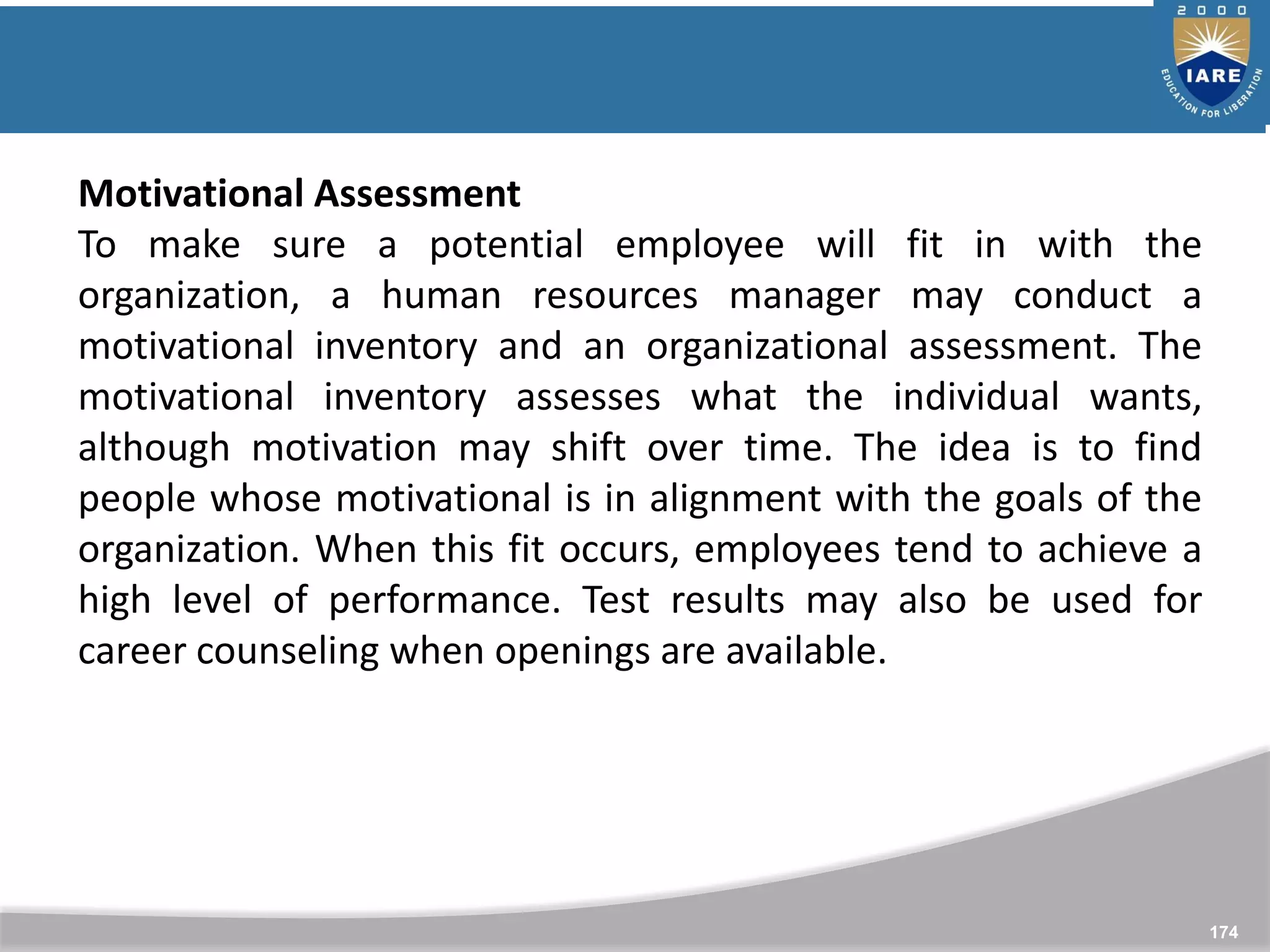 174
Motivational Assessment
To make sure a potential employee will fit in with the
organization, a human resources manager may conduct a
motivational inventory and an organizational assessment. The
motivational inventory assesses what the individual wants,
although motivation may shift over time. The idea is to find
people whose motivational is in alignment with the goals of the
organization. When this fit occurs, employees tend to achieve a
high level of performance. Test results may also be used for
career counseling when openings are available.
 