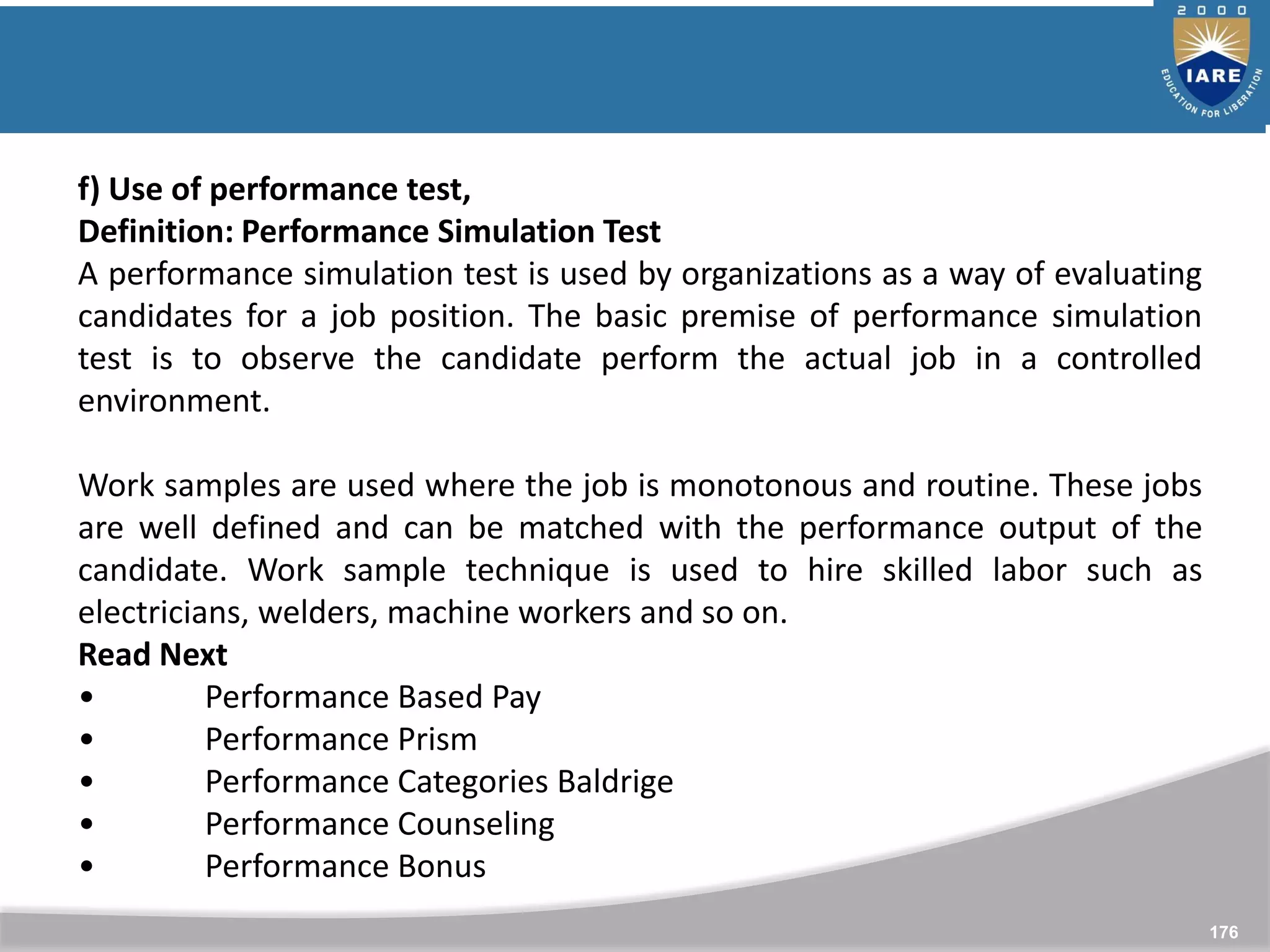176
f) Use of performance test,
Definition: Performance Simulation Test
A performance simulation test is used by organizations as a way of evaluating
candidates for a job position. The basic premise of performance simulation
test is to observe the candidate perform the actual job in a controlled
environment.
Work samples are used where the job is monotonous and routine. These jobs
are well defined and can be matched with the performance output of the
candidate. Work sample technique is used to hire skilled labor such as
electricians, welders, machine workers and so on.
Read Next
• Performance Based Pay
• Performance Prism
• Performance Categories Baldrige
• Performance Counseling
• Performance Bonus
 