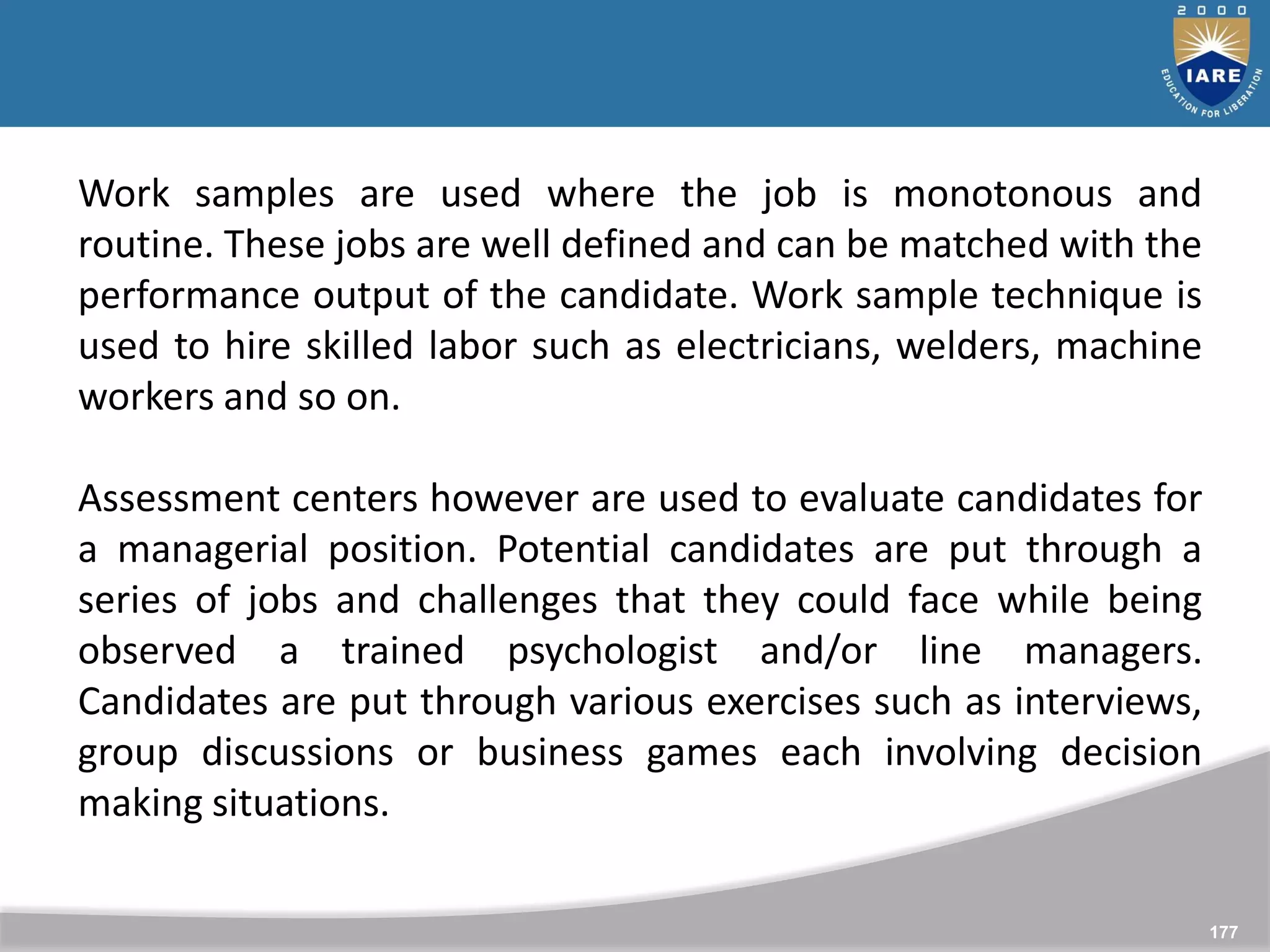 177
Work samples are used where the job is monotonous and
routine. These jobs are well defined and can be matched with the
performance output of the candidate. Work sample technique is
used to hire skilled labor such as electricians, welders, machine
workers and so on.
Assessment centers however are used to evaluate candidates for
a managerial position. Potential candidates are put through a
series of jobs and challenges that they could face while being
observed a trained psychologist and/or line managers.
Candidates are put through various exercises such as interviews,
group discussions or business games each involving decision
making situations.
 