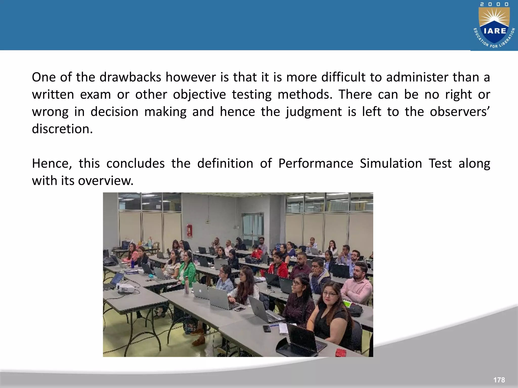178
One of the drawbacks however is that it is more difficult to administer than a
written exam or other objective testing methods. There can be no right or
wrong in decision making and hence the judgment is left to the observers’
discretion.
Hence, this concludes the definition of Performance Simulation Test along
with its overview.
 