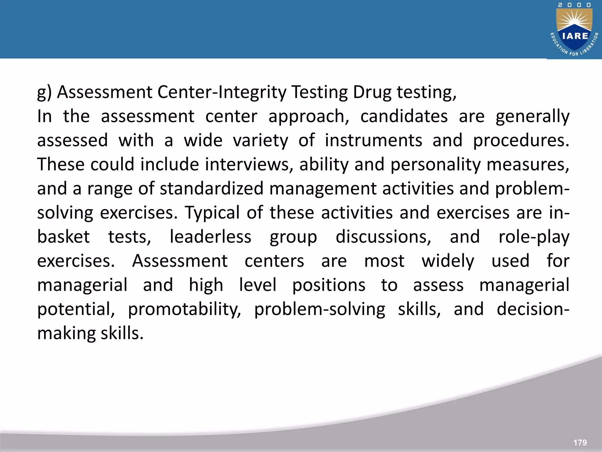 179
g) Assessment Center-Integrity Testing Drug testing,
In the assessment center approach, candidates are generally
assessed with a wide variety of instruments and procedures.
These could include interviews, ability and personality measures,
and a range of standardized management activities and problem-
solving exercises. Typical of these activities and exercises are in-
basket tests, leaderless group discussions, and role-play
exercises. Assessment centers are most widely used for
managerial and high level positions to assess managerial
potential, promotability, problem-solving skills, and decision-
making skills.
 
