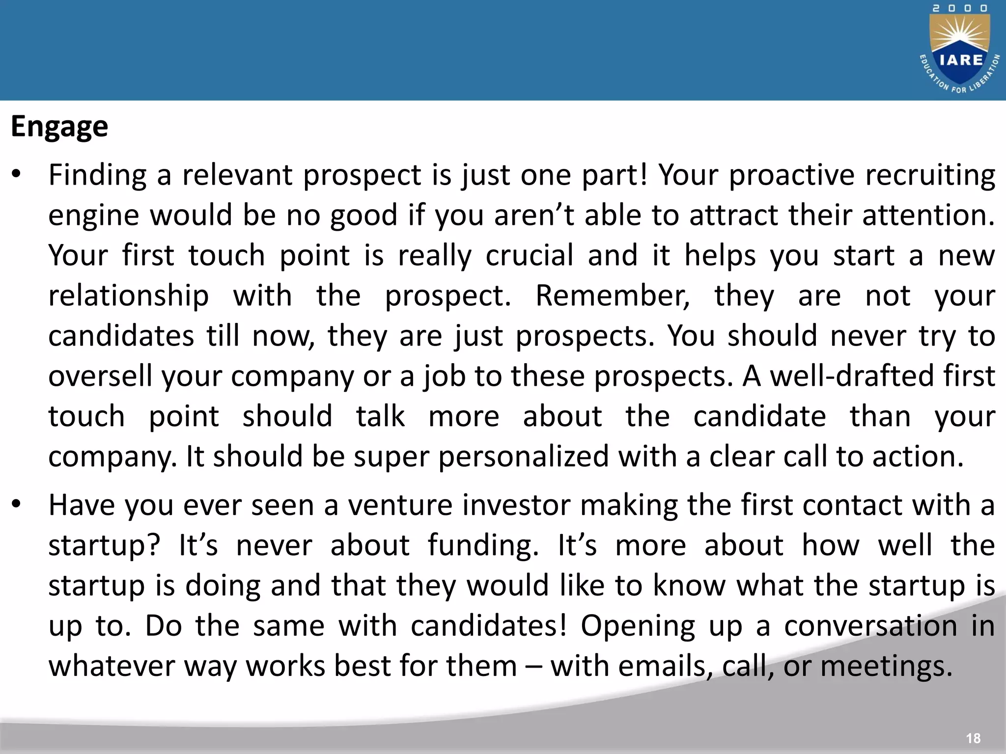 18
Engage
• Finding a relevant prospect is just one part! Your proactive recruiting
engine would be no good if you aren’t able to attract their attention.
Your first touch point is really crucial and it helps you start a new
relationship with the prospect. Remember, they are not your
candidates till now, they are just prospects. You should never try to
oversell your company or a job to these prospects. A well-drafted first
touch point should talk more about the candidate than your
company. It should be super personalized with a clear call to action.
• Have you ever seen a venture investor making the first contact with a
startup? It’s never about funding. It’s more about how well the
startup is doing and that they would like to know what the startup is
up to. Do the same with candidates! Opening up a conversation in
whatever way works best for them – with emails, call, or meetings.
 