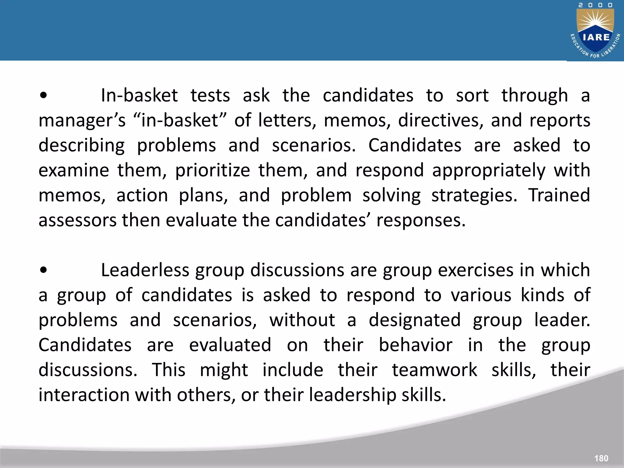 180
• In-basket tests ask the candidates to sort through a
manager’s “in-basket” of letters, memos, directives, and reports
describing problems and scenarios. Candidates are asked to
examine them, prioritize them, and respond appropriately with
memos, action plans, and problem solving strategies. Trained
assessors then evaluate the candidates’ responses.
• Leaderless group discussions are group exercises in which
a group of candidates is asked to respond to various kinds of
problems and scenarios, without a designated group leader.
Candidates are evaluated on their behavior in the group
discussions. This might include their teamwork skills, their
interaction with others, or their leadership skills.
 