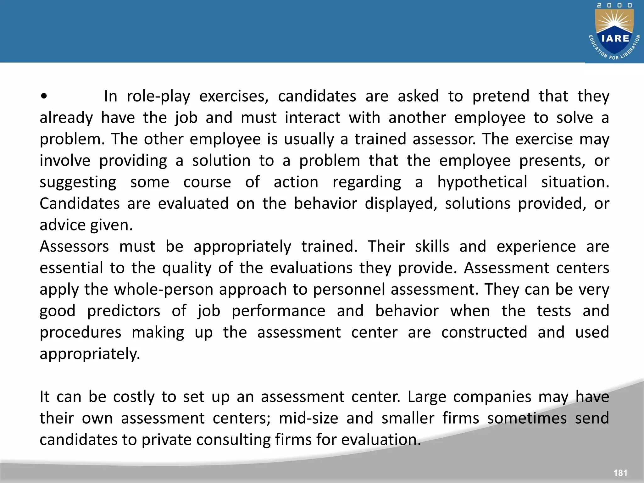 181
• In role-play exercises, candidates are asked to pretend that they
already have the job and must interact with another employee to solve a
problem. The other employee is usually a trained assessor. The exercise may
involve providing a solution to a problem that the employee presents, or
suggesting some course of action regarding a hypothetical situation.
Candidates are evaluated on the behavior displayed, solutions provided, or
advice given.
Assessors must be appropriately trained. Their skills and experience are
essential to the quality of the evaluations they provide. Assessment centers
apply the whole-person approach to personnel assessment. They can be very
good predictors of job performance and behavior when the tests and
procedures making up the assessment center are constructed and used
appropriately.
It can be costly to set up an assessment center. Large companies may have
their own assessment centers; mid-size and smaller firms sometimes send
candidates to private consulting firms for evaluation.
 