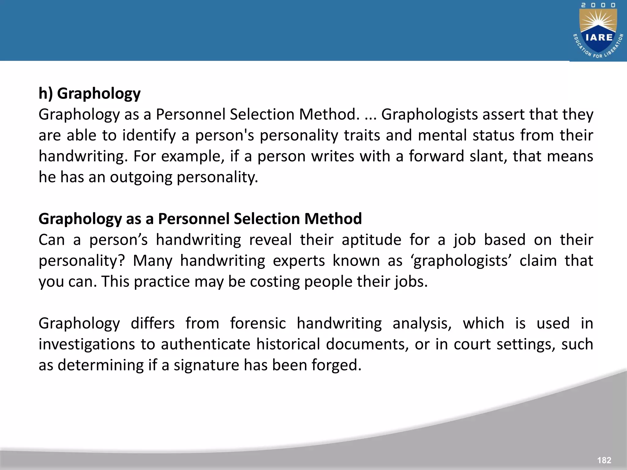 182
h) Graphology
Graphology as a Personnel Selection Method. ... Graphologists assert that they
are able to identify a person's personality traits and mental status from their
handwriting. For example, if a person writes with a forward slant, that means
he has an outgoing personality.
Graphology as a Personnel Selection Method
Can a person’s handwriting reveal their aptitude for a job based on their
personality? Many handwriting experts known as ‘graphologists’ claim that
you can. This practice may be costing people their jobs.
Graphology differs from forensic handwriting analysis, which is used in
investigations to authenticate historical documents, or in court settings, such
as determining if a signature has been forged.
 