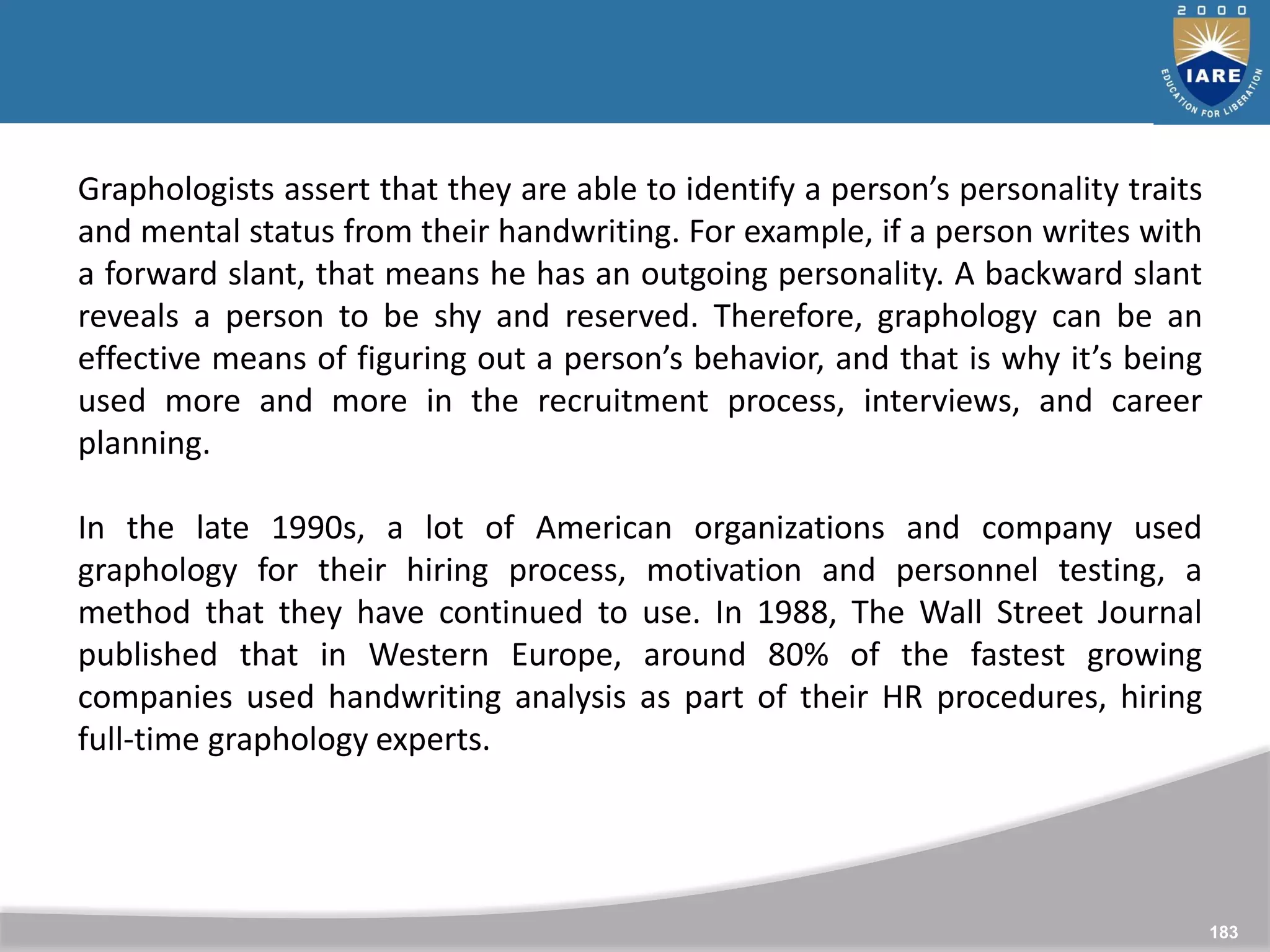 183
Graphologists assert that they are able to identify a person’s personality traits
and mental status from their handwriting. For example, if a person writes with
a forward slant, that means he has an outgoing personality. A backward slant
reveals a person to be shy and reserved. Therefore, graphology can be an
effective means of figuring out a person’s behavior, and that is why it’s being
used more and more in the recruitment process, interviews, and career
planning.
In the late 1990s, a lot of American organizations and company used
graphology for their hiring process, motivation and personnel testing, a
method that they have continued to use. In 1988, The Wall Street Journal
published that in Western Europe, around 80% of the fastest growing
companies used handwriting analysis as part of their HR procedures, hiring
full-time graphology experts.
 