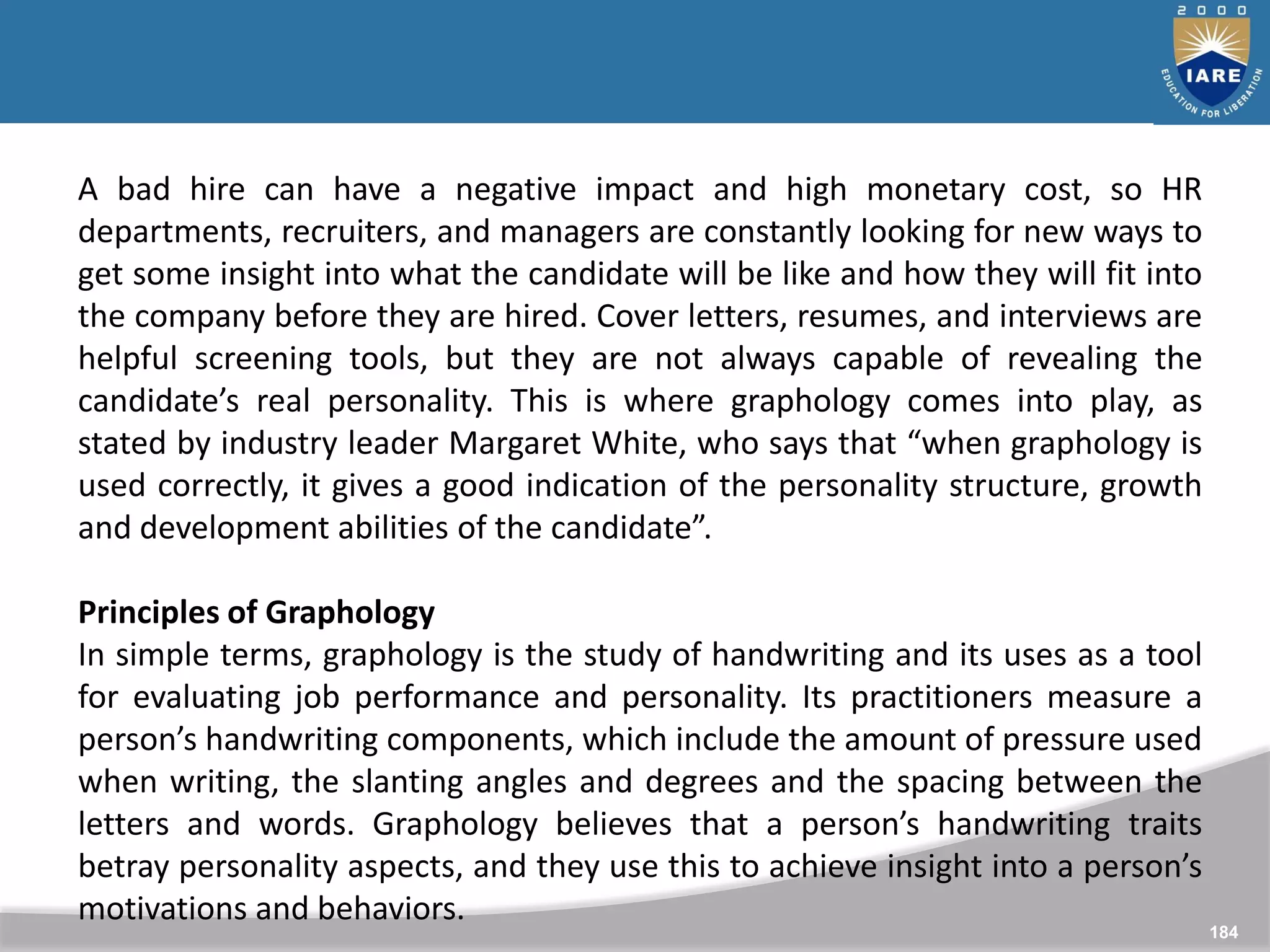 184
A bad hire can have a negative impact and high monetary cost, so HR
departments, recruiters, and managers are constantly looking for new ways to
get some insight into what the candidate will be like and how they will fit into
the company before they are hired. Cover letters, resumes, and interviews are
helpful screening tools, but they are not always capable of revealing the
candidate’s real personality. This is where graphology comes into play, as
stated by industry leader Margaret White, who says that “when graphology is
used correctly, it gives a good indication of the personality structure, growth
and development abilities of the candidate”.
Principles of Graphology
In simple terms, graphology is the study of handwriting and its uses as a tool
for evaluating job performance and personality. Its practitioners measure a
person’s handwriting components, which include the amount of pressure used
when writing, the slanting angles and degrees and the spacing between the
letters and words. Graphology believes that a person’s handwriting traits
betray personality aspects, and they use this to achieve insight into a person’s
motivations and behaviors.
 