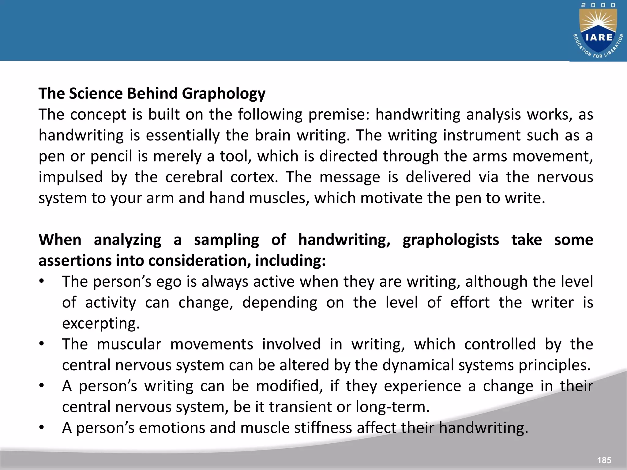 185
The Science Behind Graphology
The concept is built on the following premise: handwriting analysis works, as
handwriting is essentially the brain writing. The writing instrument such as a
pen or pencil is merely a tool, which is directed through the arms movement,
impulsed by the cerebral cortex. The message is delivered via the nervous
system to your arm and hand muscles, which motivate the pen to write.
When analyzing a sampling of handwriting, graphologists take some
assertions into consideration, including:
• The person’s ego is always active when they are writing, although the level
of activity can change, depending on the level of effort the writer is
excerpting.
• The muscular movements involved in writing, which controlled by the
central nervous system can be altered by the dynamical systems principles.
• A person’s writing can be modified, if they experience a change in their
central nervous system, be it transient or long-term.
• A person’s emotions and muscle stiffness affect their handwriting.
 