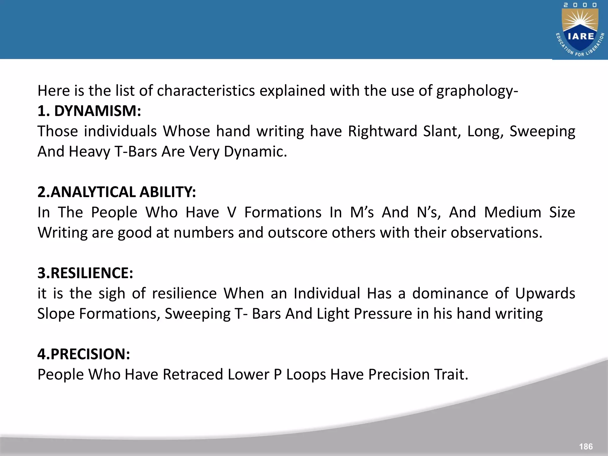 186
Here is the list of characteristics explained with the use of graphology-
1. DYNAMISM:
Those individuals Whose hand writing have Rightward Slant, Long, Sweeping
And Heavy T-Bars Are Very Dynamic.
2.ANALYTICAL ABILITY:
In The People Who Have V Formations In M’s And N’s, And Medium Size
Writing are good at numbers and outscore others with their observations.
3.RESILIENCE:
it is the sigh of resilience When an Individual Has a dominance of Upwards
Slope Formations, Sweeping T- Bars And Light Pressure in his hand writing
4.PRECISION:
People Who Have Retraced Lower P Loops Have Precision Trait.
 