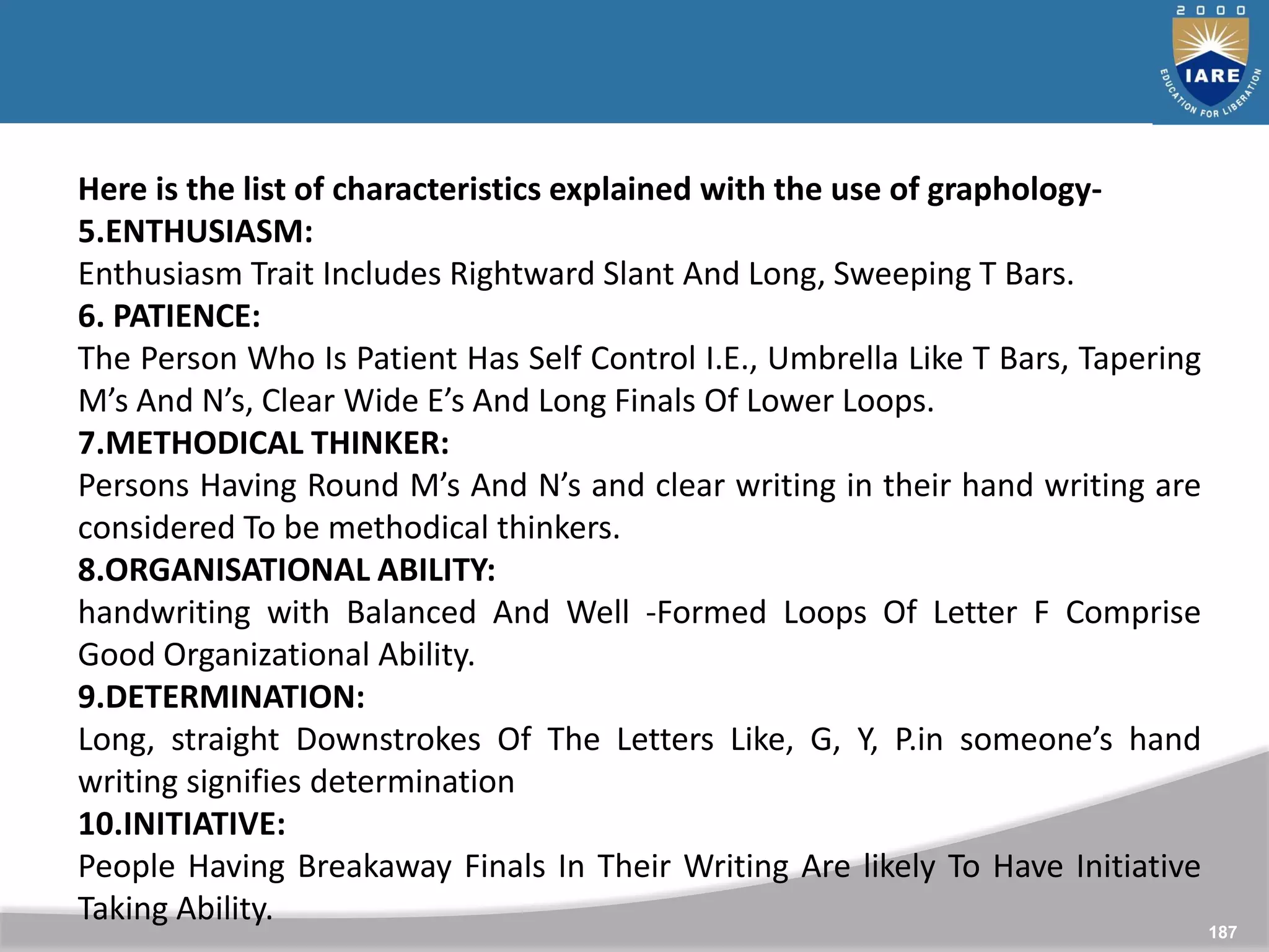 187
Here is the list of characteristics explained with the use of graphology-
5.ENTHUSIASM:
Enthusiasm Trait Includes Rightward Slant And Long, Sweeping T Bars.
6. PATIENCE:
The Person Who Is Patient Has Self Control I.E., Umbrella Like T Bars, Tapering
M’s And N’s, Clear Wide E’s And Long Finals Of Lower Loops.
7.METHODICAL THINKER:
Persons Having Round M’s And N’s and clear writing in their hand writing are
considered To be methodical thinkers.
8.ORGANISATIONAL ABILITY:
handwriting with Balanced And Well -Formed Loops Of Letter F Comprise
Good Organizational Ability.
9.DETERMINATION:
Long, straight Downstrokes Of The Letters Like, G, Y, P.in someone’s hand
writing signifies determination
10.INITIATIVE:
People Having Breakaway Finals In Their Writing Are likely To Have Initiative
Taking Ability.
 