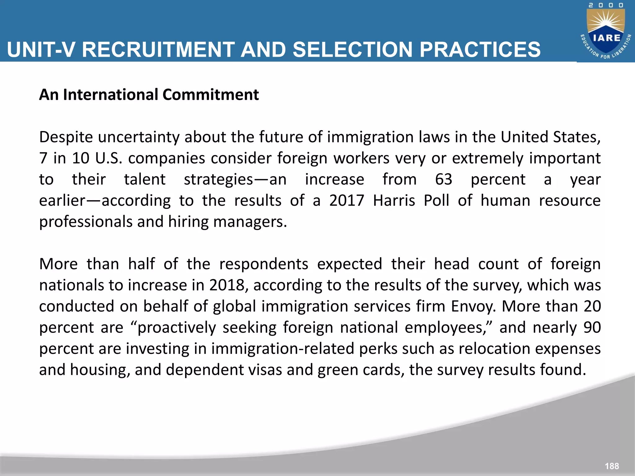 UNIT-V RECRUITMENT AND SELECTION PRACTICES
ABROAD
188
An International Commitment
Despite uncertainty about the future of immigration laws in the United States,
7 in 10 U.S. companies consider foreign workers very or extremely important
to their talent strategies―an increase from 63 percent a year
earlier―according to the results of a 2017 Harris Poll of human resource
professionals and hiring managers.
More than half of the respondents expected their head count of foreign
nationals to increase in 2018, according to the results of the survey, which was
conducted on behalf of global immigration services firm Envoy. More than 20
percent are “proactively seeking foreign national employees,” and nearly 90
percent are investing in immigration-related perks such as relocation expenses
and housing, and dependent visas and green cards, the survey results found.
 