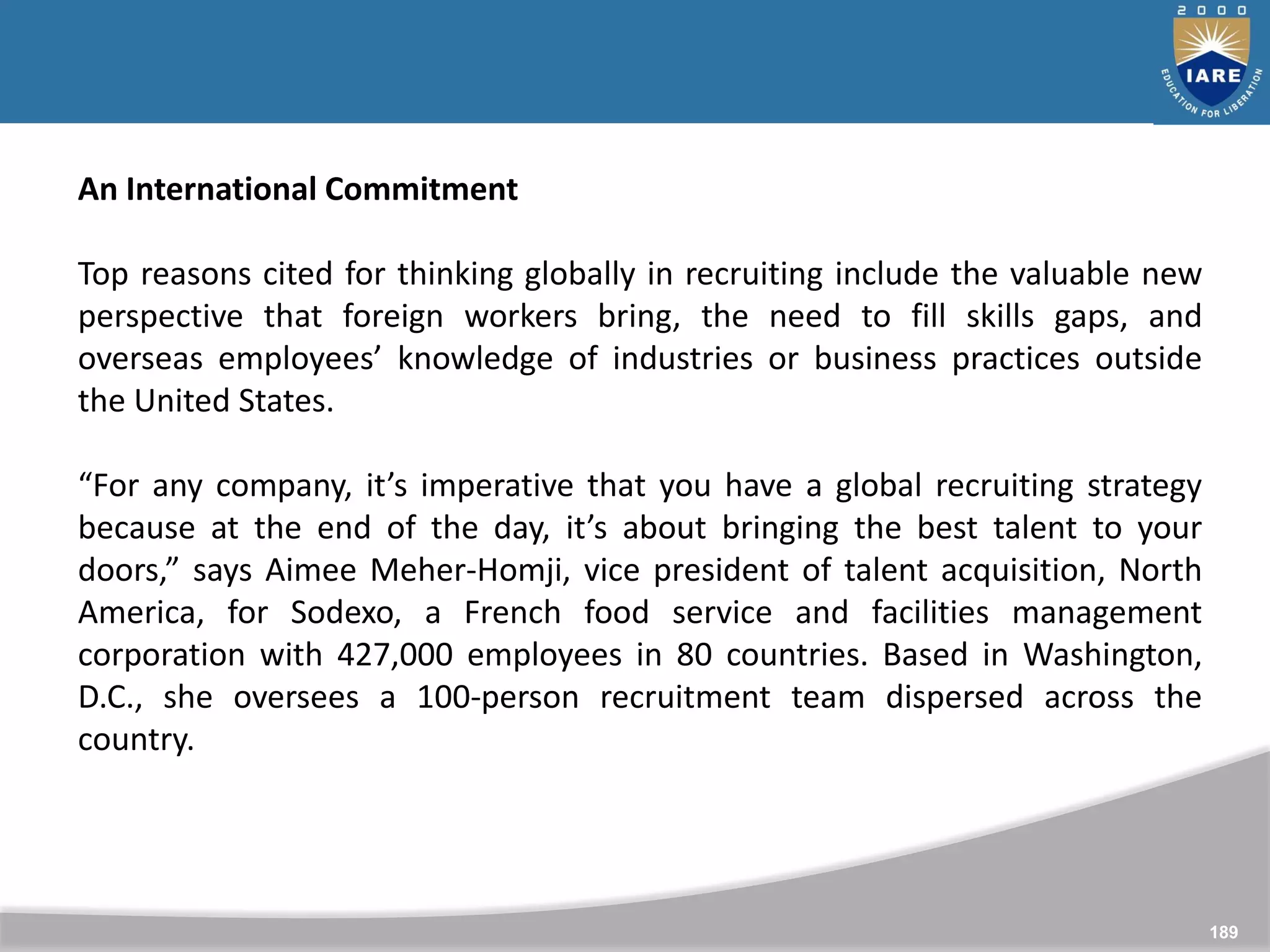 189
An International Commitment
Top reasons cited for thinking globally in recruiting include the valuable new
perspective that foreign workers bring, the need to fill skills gaps, and
overseas employees’ knowledge of industries or business practices outside
the United States.
“For any company, it’s imperative that you have a global recruiting strategy
because at the end of the day, it’s about bringing the best talent to your
doors,” says Aimee Meher-Homji, vice president of talent acquisition, North
America, for Sodexo, a French food service and facilities management
corporation with 427,000 employees in 80 countries. Based in Washington,
D.C., she oversees a 100-person recruitment team dispersed across the
country.
 