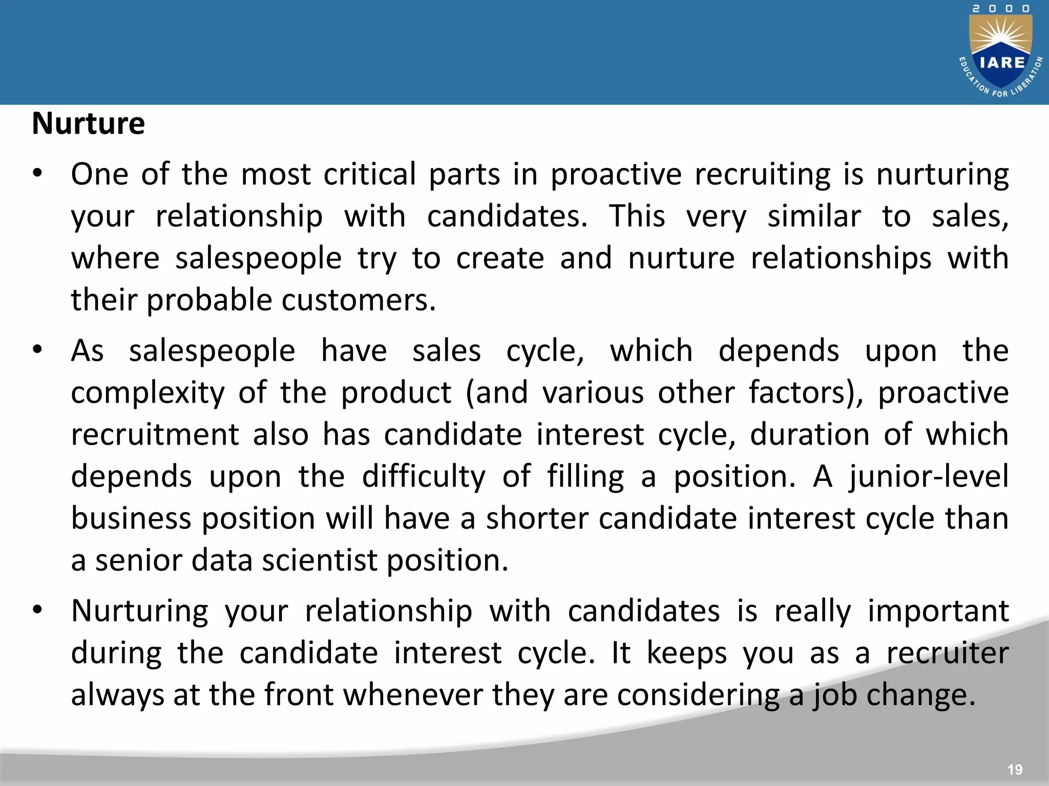19
Nurture
• One of the most critical parts in proactive recruiting is nurturing
your relationship with candidates. This very similar to sales,
where salespeople try to create and nurture relationships with
their probable customers.
• As salespeople have sales cycle, which depends upon the
complexity of the product (and various other factors), proactive
recruitment also has candidate interest cycle, duration of which
depends upon the difficulty of filling a position. A junior-level
business position will have a shorter candidate interest cycle than
a senior data scientist position.
• Nurturing your relationship with candidates is really important
during the candidate interest cycle. It keeps you as a recruiter
always at the front whenever they are considering a job change.
 