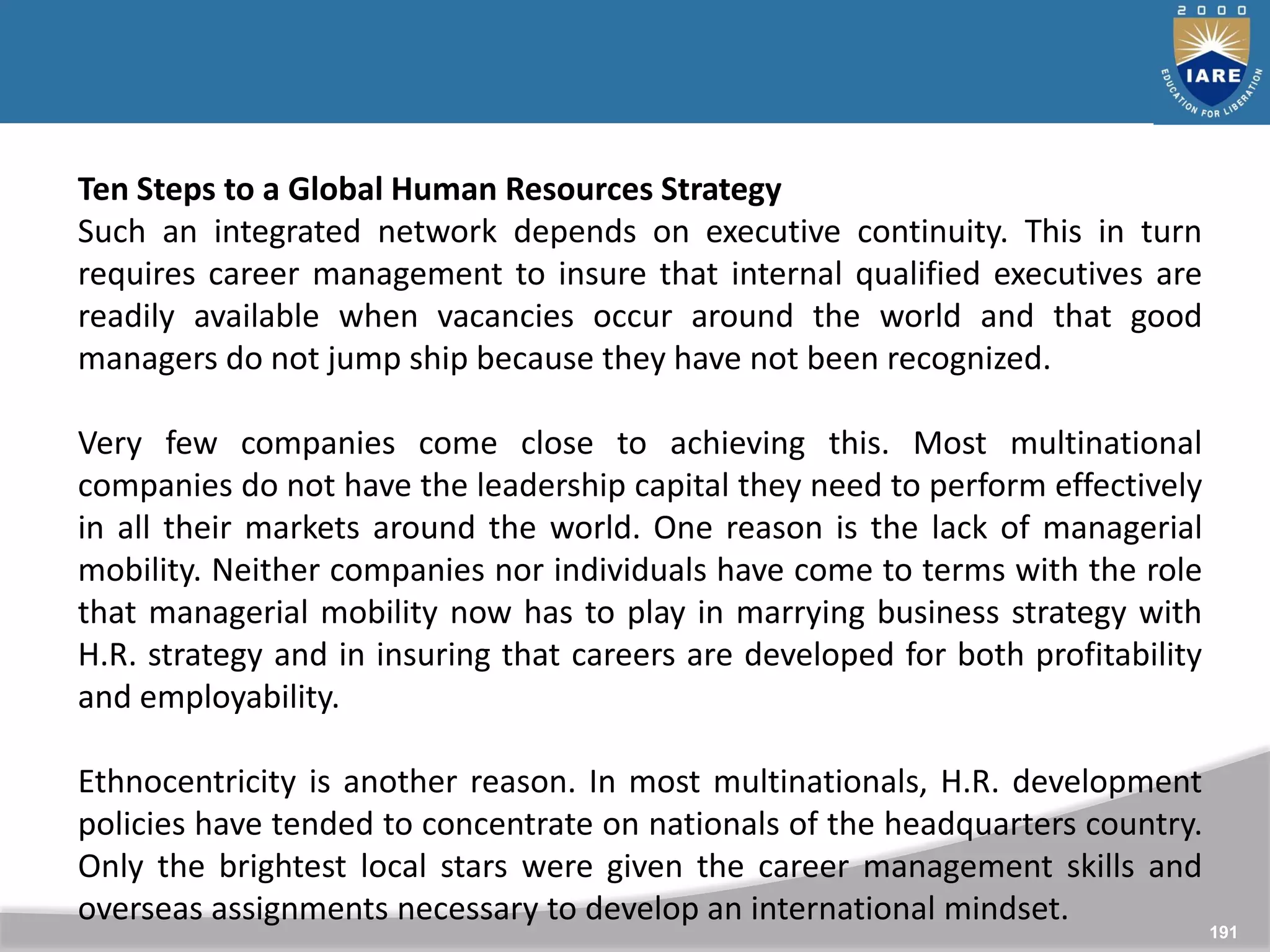 191
Ten Steps to a Global Human Resources Strategy
Such an integrated network depends on executive continuity. This in turn
requires career management to insure that internal qualified executives are
readily available when vacancies occur around the world and that good
managers do not jump ship because they have not been recognized.
Very few companies come close to achieving this. Most multinational
companies do not have the leadership capital they need to perform effectively
in all their markets around the world. One reason is the lack of managerial
mobility. Neither companies nor individuals have come to terms with the role
that managerial mobility now has to play in marrying business strategy with
H.R. strategy and in insuring that careers are developed for both profitability
and employability.
Ethnocentricity is another reason. In most multinationals, H.R. development
policies have tended to concentrate on nationals of the headquarters country.
Only the brightest local stars were given the career management skills and
overseas assignments necessary to develop an international mindset.
 