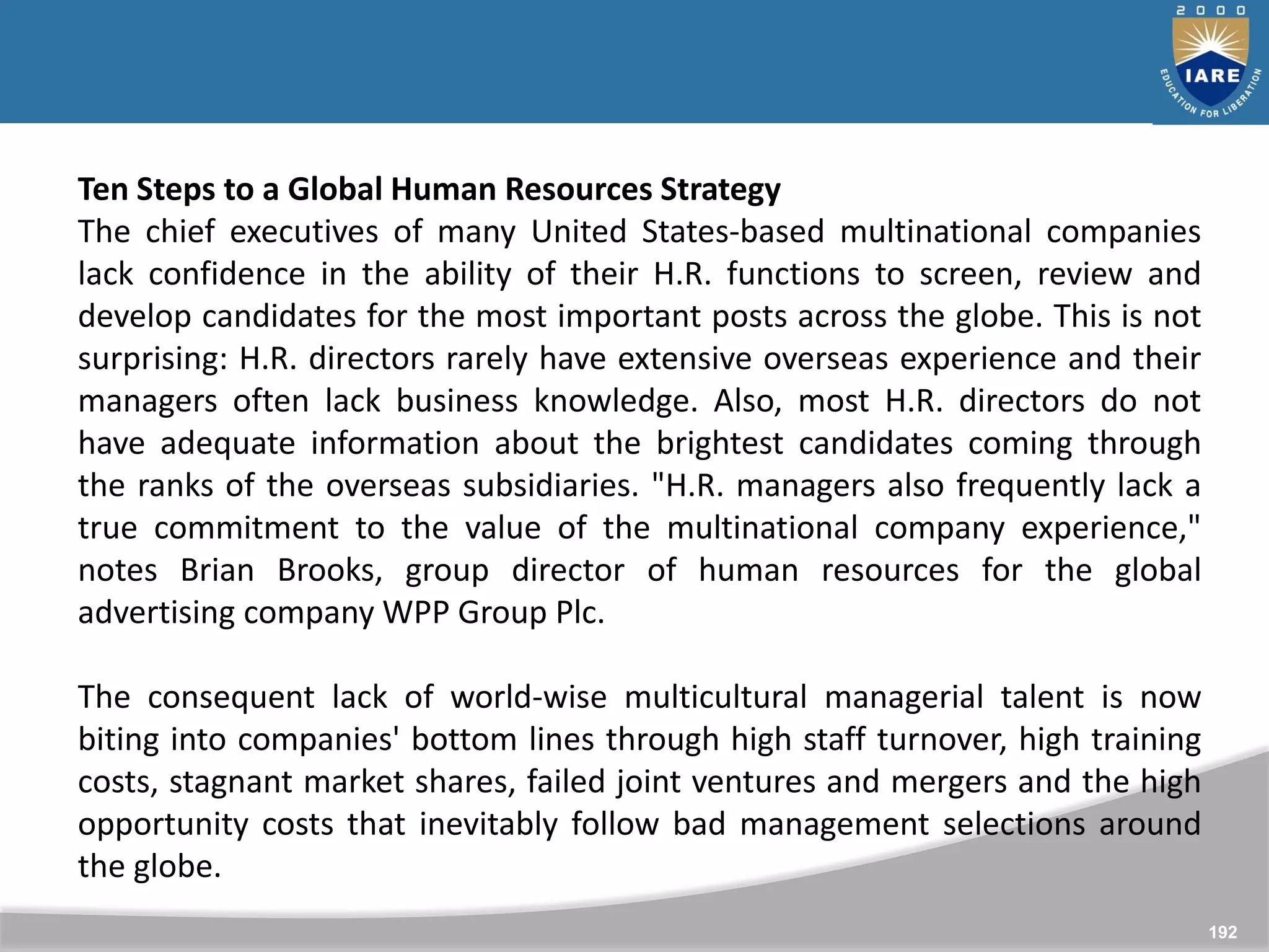 192
Ten Steps to a Global Human Resources Strategy
The chief executives of many United States-based multinational companies
lack confidence in the ability of their H.R. functions to screen, review and
develop candidates for the most important posts across the globe. This is not
surprising: H.R. directors rarely have extensive overseas experience and their
managers often lack business knowledge. Also, most H.R. directors do not
have adequate information about the brightest candidates coming through
the ranks of the overseas subsidiaries. "H.R. managers also frequently lack a
true commitment to the value of the multinational company experience,"
notes Brian Brooks, group director of human resources for the global
advertising company WPP Group Plc.
The consequent lack of world-wise multicultural managerial talent is now
biting into companies' bottom lines through high staff turnover, high training
costs, stagnant market shares, failed joint ventures and mergers and the high
opportunity costs that inevitably follow bad management selections around
the globe.
 