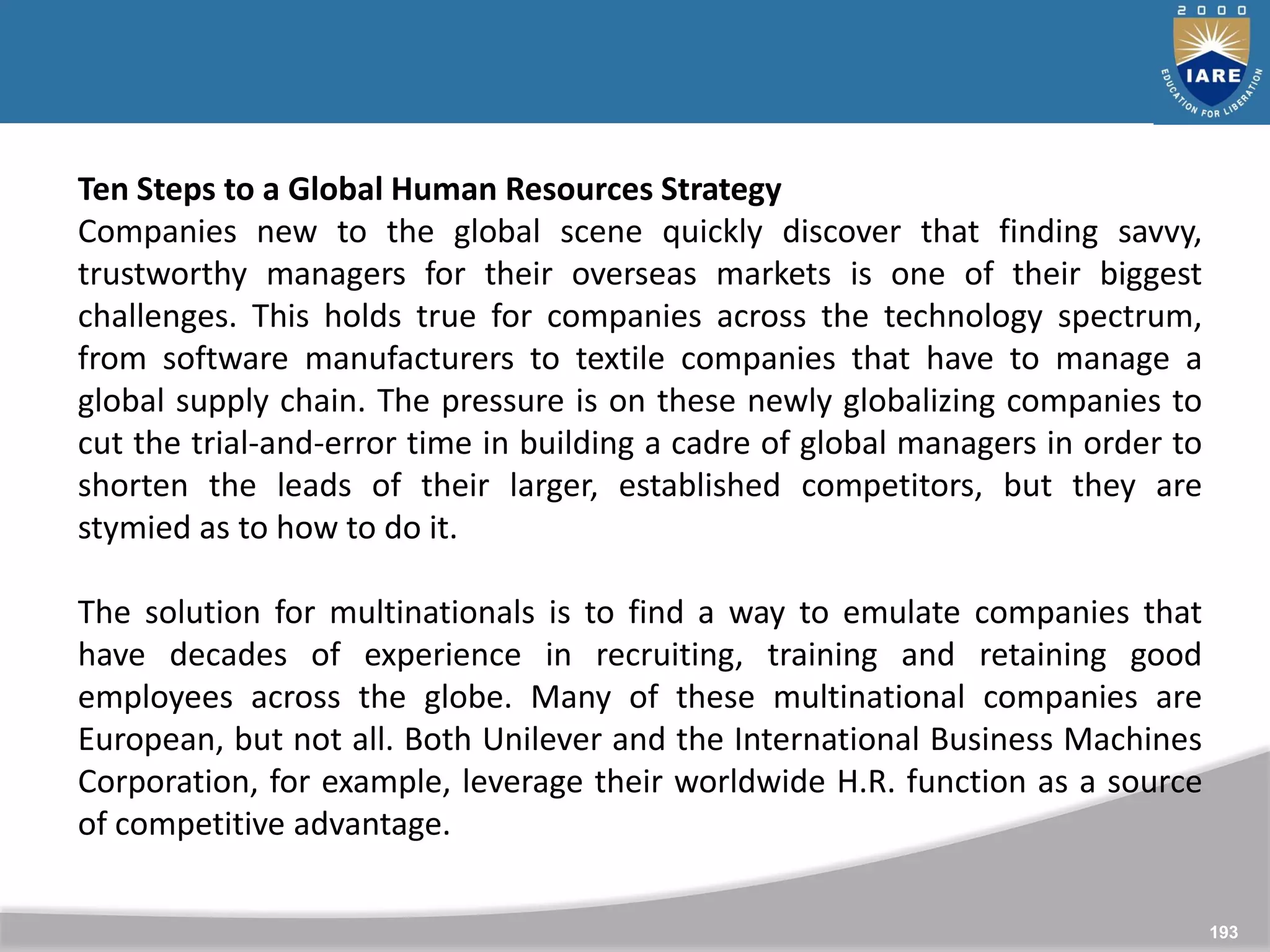 193
Ten Steps to a Global Human Resources Strategy
Companies new to the global scene quickly discover that finding savvy,
trustworthy managers for their overseas markets is one of their biggest
challenges. This holds true for companies across the technology spectrum,
from software manufacturers to textile companies that have to manage a
global supply chain. The pressure is on these newly globalizing companies to
cut the trial-and-error time in building a cadre of global managers in order to
shorten the leads of their larger, established competitors, but they are
stymied as to how to do it.
The solution for multinationals is to find a way to emulate companies that
have decades of experience in recruiting, training and retaining good
employees across the globe. Many of these multinational companies are
European, but not all. Both Unilever and the International Business Machines
Corporation, for example, leverage their worldwide H.R. function as a source
of competitive advantage.
 