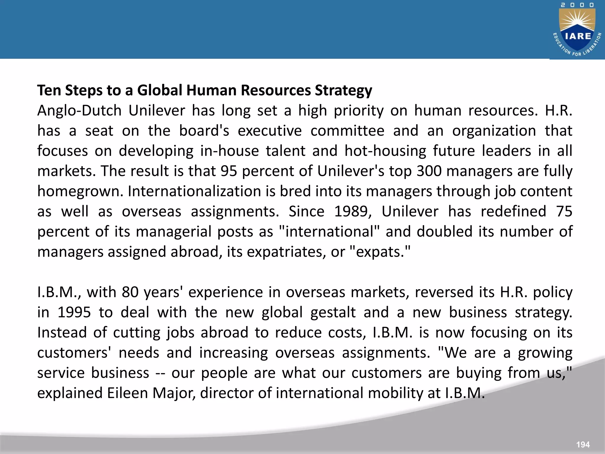 194
Ten Steps to a Global Human Resources Strategy
Anglo-Dutch Unilever has long set a high priority on human resources. H.R.
has a seat on the board's executive committee and an organization that
focuses on developing in-house talent and hot-housing future leaders in all
markets. The result is that 95 percent of Unilever's top 300 managers are fully
homegrown. Internationalization is bred into its managers through job content
as well as overseas assignments. Since 1989, Unilever has redefined 75
percent of its managerial posts as "international" and doubled its number of
managers assigned abroad, its expatriates, or "expats."
I.B.M., with 80 years' experience in overseas markets, reversed its H.R. policy
in 1995 to deal with the new global gestalt and a new business strategy.
Instead of cutting jobs abroad to reduce costs, I.B.M. is now focusing on its
customers' needs and increasing overseas assignments. "We are a growing
service business -- our people are what our customers are buying from us,"
explained Eileen Major, director of international mobility at I.B.M.
 
