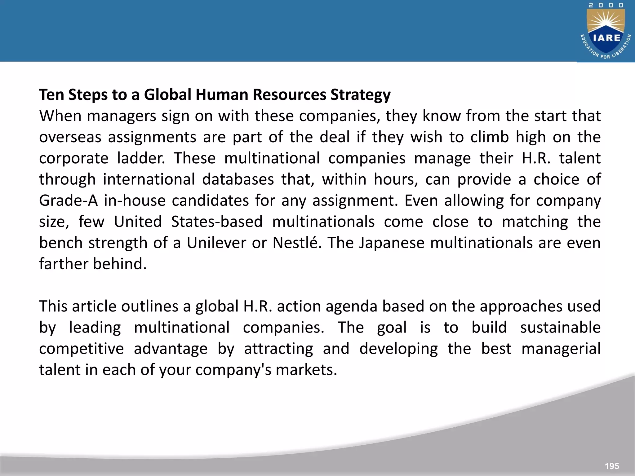 195
Ten Steps to a Global Human Resources Strategy
When managers sign on with these companies, they know from the start that
overseas assignments are part of the deal if they wish to climb high on the
corporate ladder. These multinational companies manage their H.R. talent
through international databases that, within hours, can provide a choice of
Grade-A in-house candidates for any assignment. Even allowing for company
size, few United States-based multinationals come close to matching the
bench strength of a Unilever or Nestlé. The Japanese multinationals are even
farther behind.
This article outlines a global H.R. action agenda based on the approaches used
by leading multinational companies. The goal is to build sustainable
competitive advantage by attracting and developing the best managerial
talent in each of your company's markets.
 
