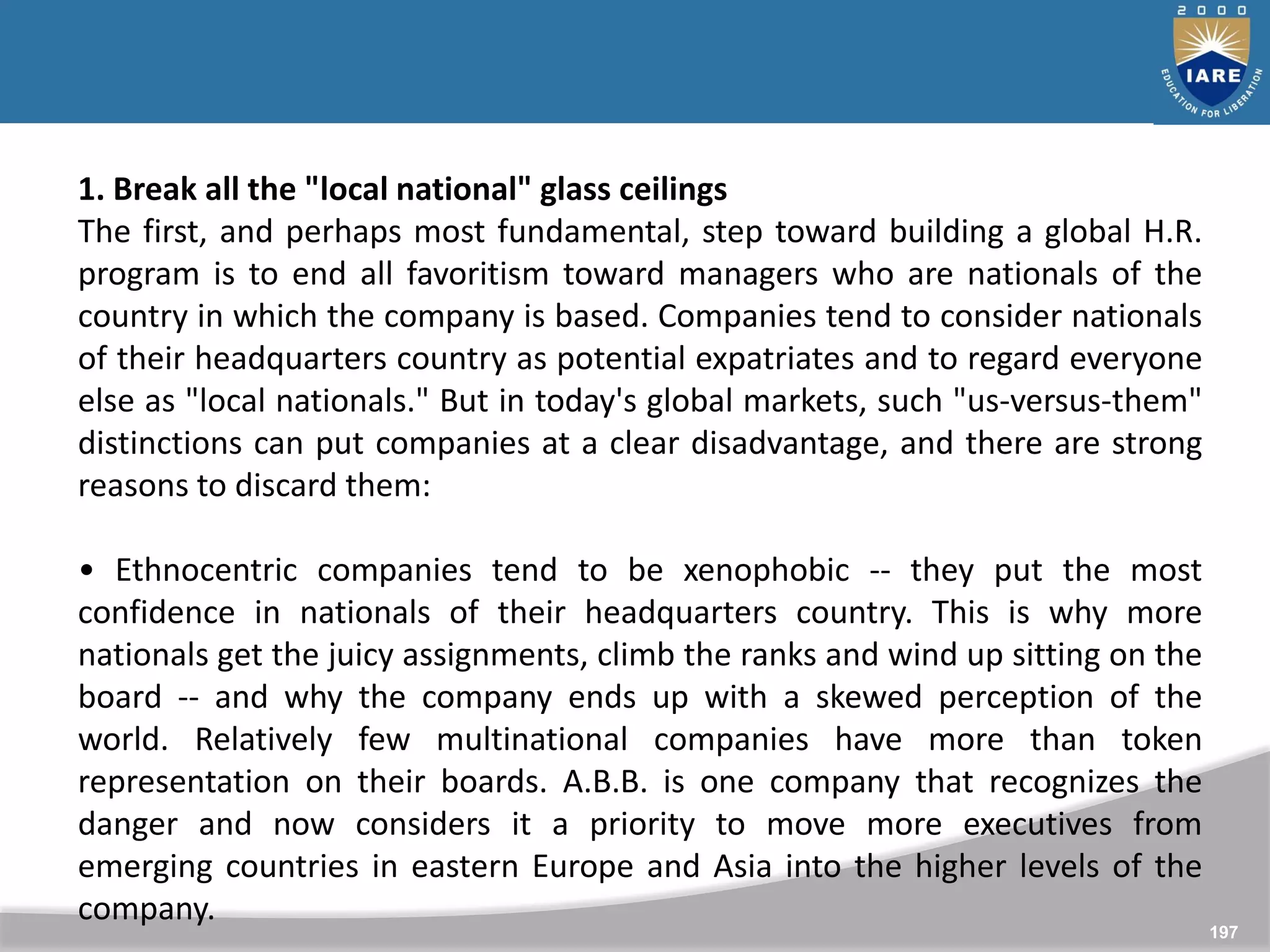 197
1. Break all the "local national" glass ceilings
The first, and perhaps most fundamental, step toward building a global H.R.
program is to end all favoritism toward managers who are nationals of the
country in which the company is based. Companies tend to consider nationals
of their headquarters country as potential expatriates and to regard everyone
else as "local nationals." But in today's global markets, such "us-versus-them"
distinctions can put companies at a clear disadvantage, and there are strong
reasons to discard them:
• Ethnocentric companies tend to be xenophobic -- they put the most
confidence in nationals of their headquarters country. This is why more
nationals get the juicy assignments, climb the ranks and wind up sitting on the
board -- and why the company ends up with a skewed perception of the
world. Relatively few multinational companies have more than token
representation on their boards. A.B.B. is one company that recognizes the
danger and now considers it a priority to move more executives from
emerging countries in eastern Europe and Asia into the higher levels of the
company.
 