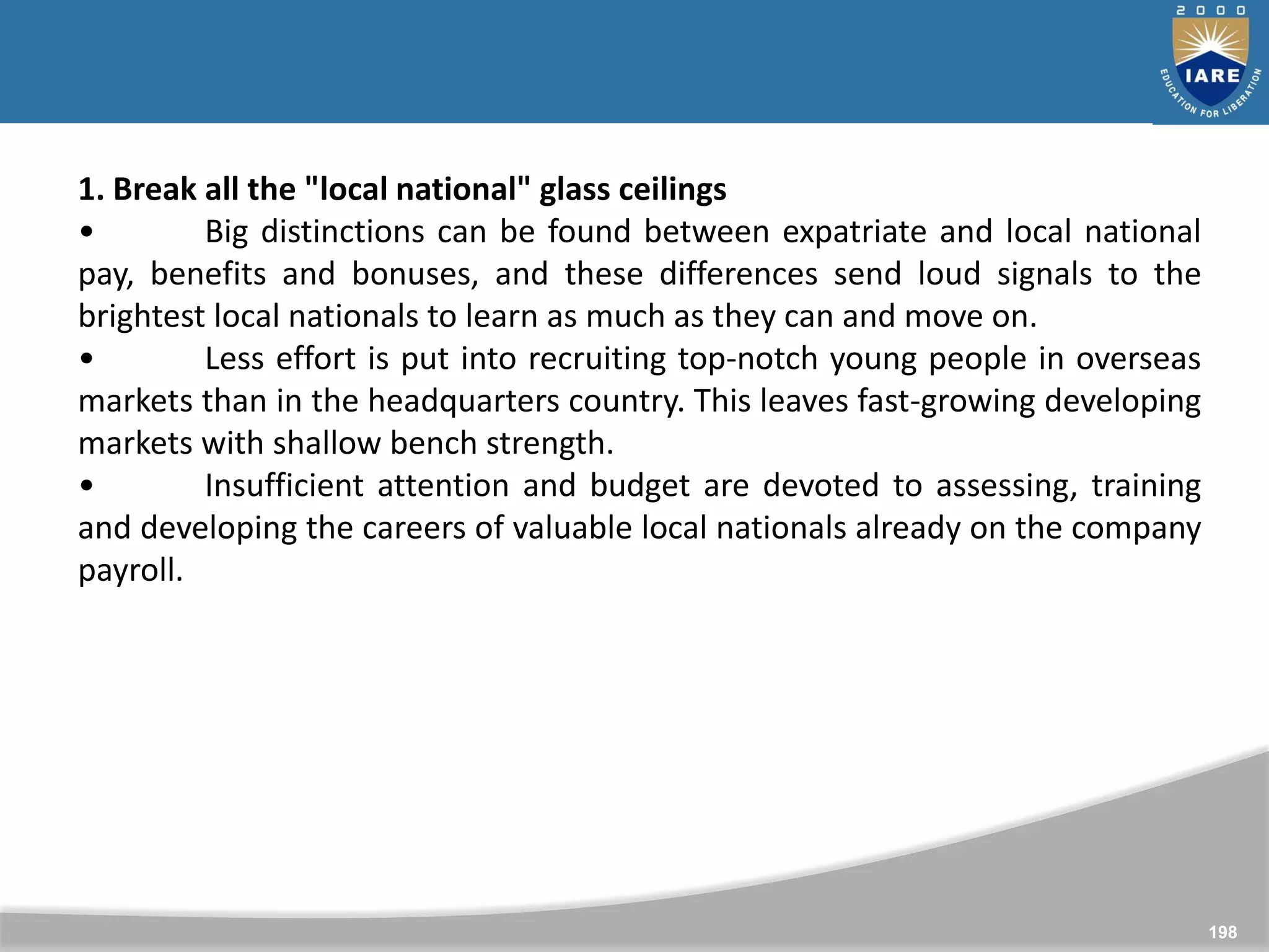 198
1. Break all the "local national" glass ceilings
• Big distinctions can be found between expatriate and local national
pay, benefits and bonuses, and these differences send loud signals to the
brightest local nationals to learn as much as they can and move on.
• Less effort is put into recruiting top-notch young people in overseas
markets than in the headquarters country. This leaves fast-growing developing
markets with shallow bench strength.
• Insufficient attention and budget are devoted to assessing, training
and developing the careers of valuable local nationals already on the company
payroll.
 