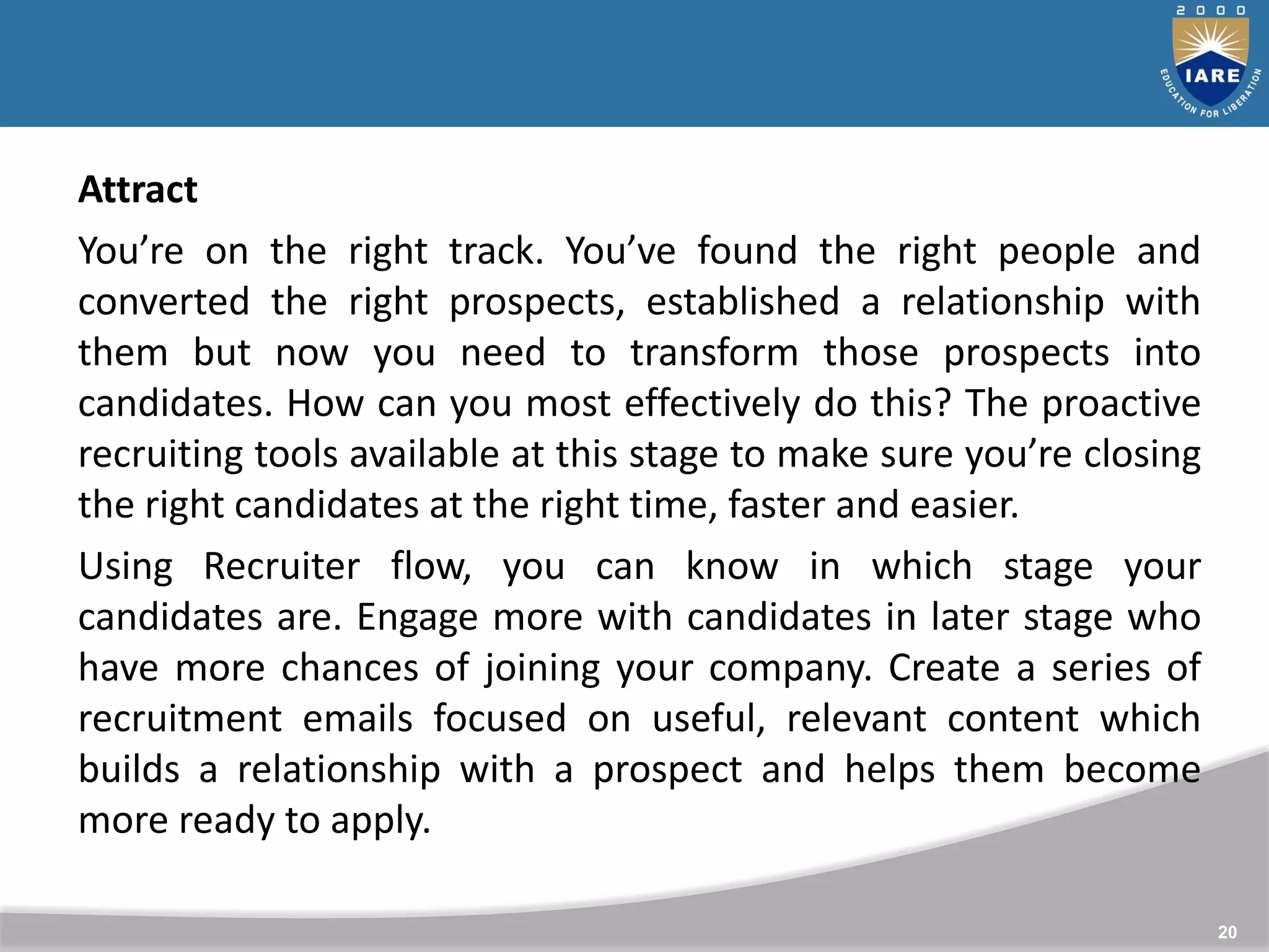 20
Attract
You’re on the right track. You’ve found the right people and
converted the right prospects, established a relationship with
them but now you need to transform those prospects into
candidates. How can you most effectively do this? The proactive
recruiting tools available at this stage to make sure you’re closing
the right candidates at the right time, faster and easier.
Using Recruiter flow, you can know in which stage your
candidates are. Engage more with candidates in later stage who
have more chances of joining your company. Create a series of
recruitment emails focused on useful, relevant content which
builds a relationship with a prospect and helps them become
more ready to apply.
 