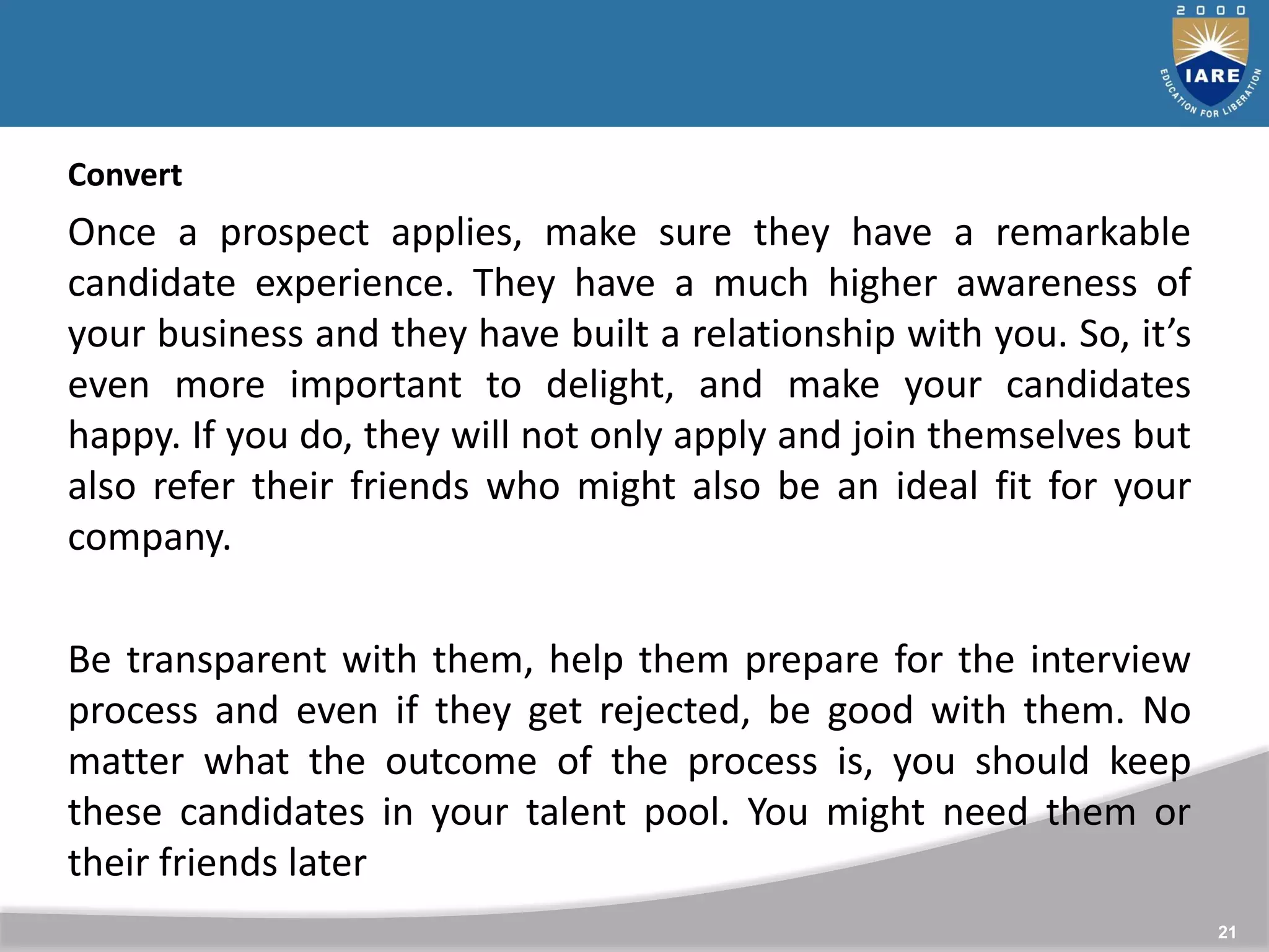 21
Convert
Once a prospect applies, make sure they have a remarkable
candidate experience. They have a much higher awareness of
your business and they have built a relationship with you. So, it’s
even more important to delight, and make your candidates
happy. If you do, they will not only apply and join themselves but
also refer their friends who might also be an ideal fit for your
company.
Be transparent with them, help them prepare for the interview
process and even if they get rejected, be good with them. No
matter what the outcome of the process is, you should keep
these candidates in your talent pool. You might need them or
their friends later
 