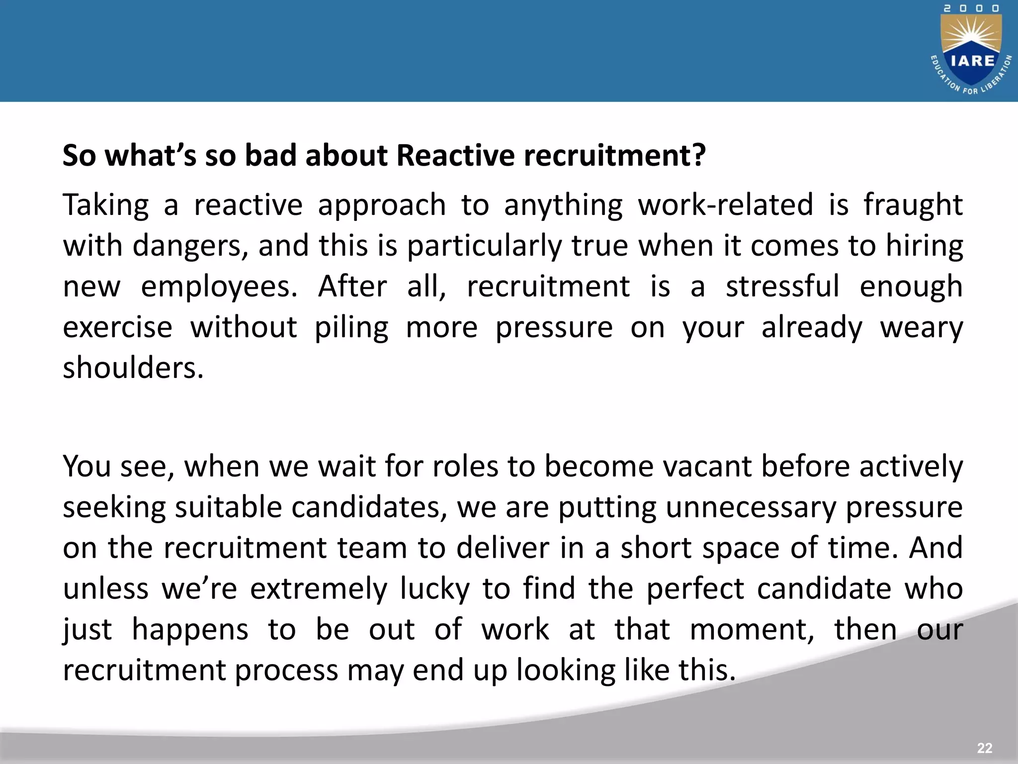 22
So what’s so bad about Reactive recruitment?
Taking a reactive approach to anything work-related is fraught
with dangers, and this is particularly true when it comes to hiring
new employees. After all, recruitment is a stressful enough
exercise without piling more pressure on your already weary
shoulders.
You see, when we wait for roles to become vacant before actively
seeking suitable candidates, we are putting unnecessary pressure
on the recruitment team to deliver in a short space of time. And
unless we’re extremely lucky to find the perfect candidate who
just happens to be out of work at that moment, then our
recruitment process may end up looking like this.
 