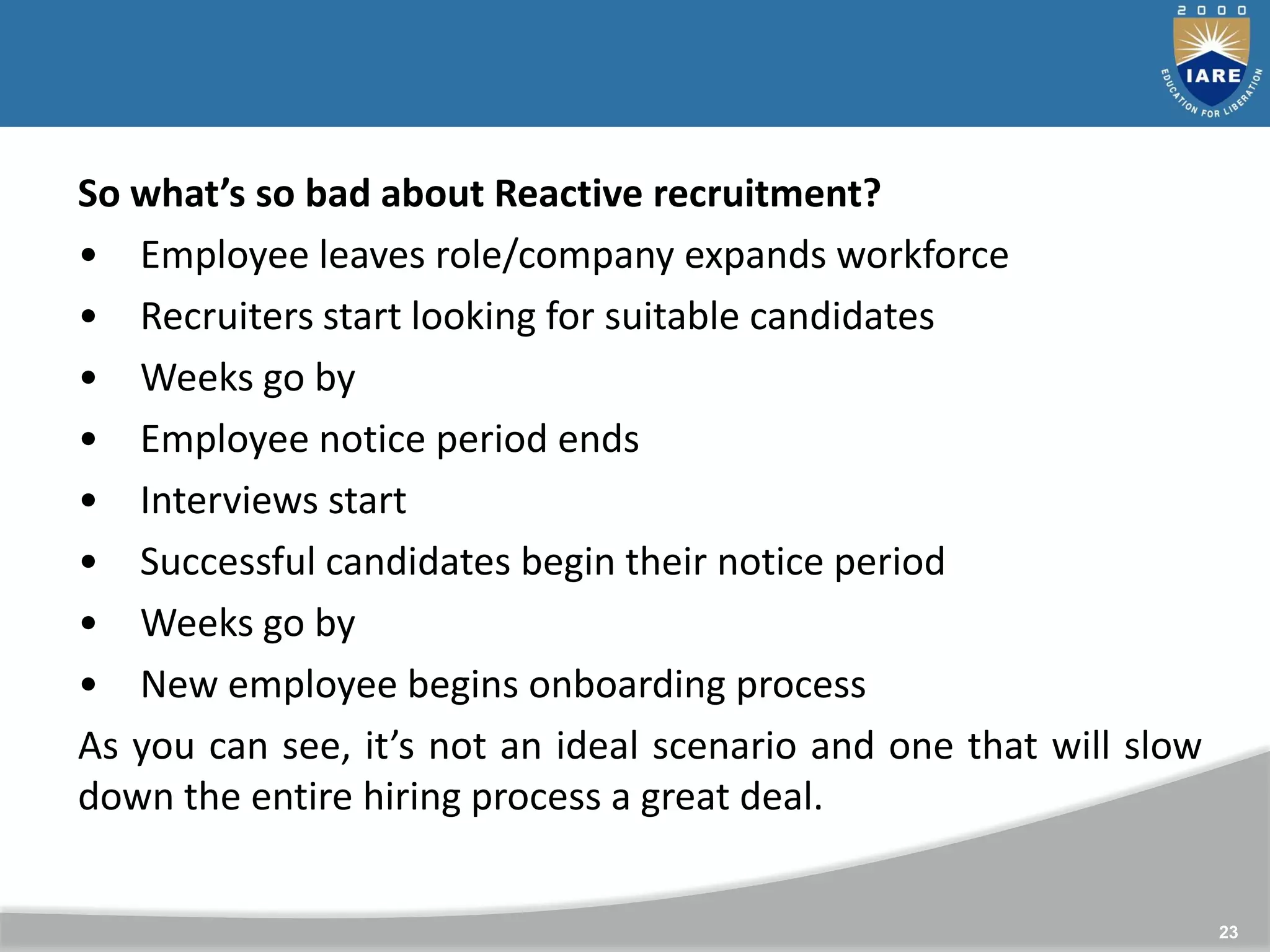 23
So what’s so bad about Reactive recruitment?
• Employee leaves role/company expands workforce
• Recruiters start looking for suitable candidates
• Weeks go by
• Employee notice period ends
• Interviews start
• Successful candidates begin their notice period
• Weeks go by
• New employee begins onboarding process
As you can see, it’s not an ideal scenario and one that will slow
down the entire hiring process a great deal.
 