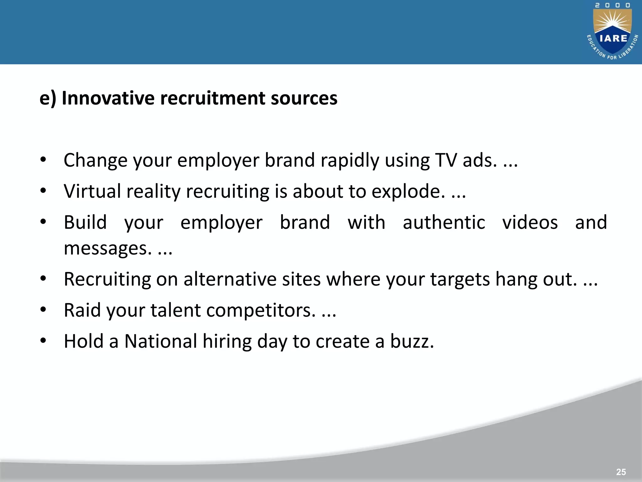 25
e) Innovative recruitment sources
• Change your employer brand rapidly using TV ads. ...
• Virtual reality recruiting is about to explode. ...
• Build your employer brand with authentic videos and
messages. ...
• Recruiting on alternative sites where your targets hang out. ...
• Raid your talent competitors. ...
• Hold a National hiring day to create a buzz.
 