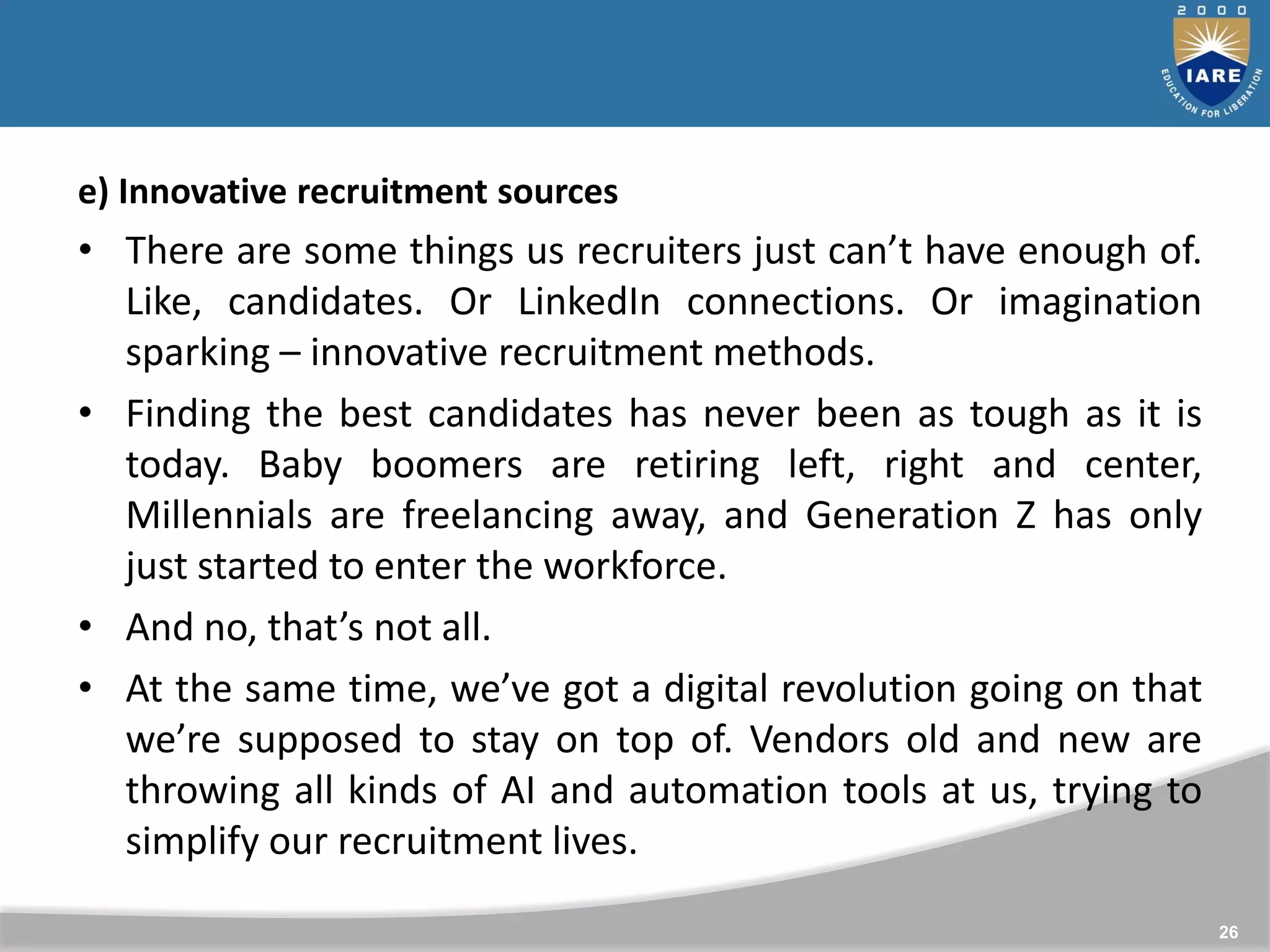 26
e) Innovative recruitment sources
• There are some things us recruiters just can’t have enough of.
Like, candidates. Or LinkedIn connections. Or imagination
sparking – innovative recruitment methods.
• Finding the best candidates has never been as tough as it is
today. Baby boomers are retiring left, right and center,
Millennials are freelancing away, and Generation Z has only
just started to enter the workforce.
• And no, that’s not all.
• At the same time, we’ve got a digital revolution going on that
we’re supposed to stay on top of. Vendors old and new are
throwing all kinds of AI and automation tools at us, trying to
simplify our recruitment lives.
 