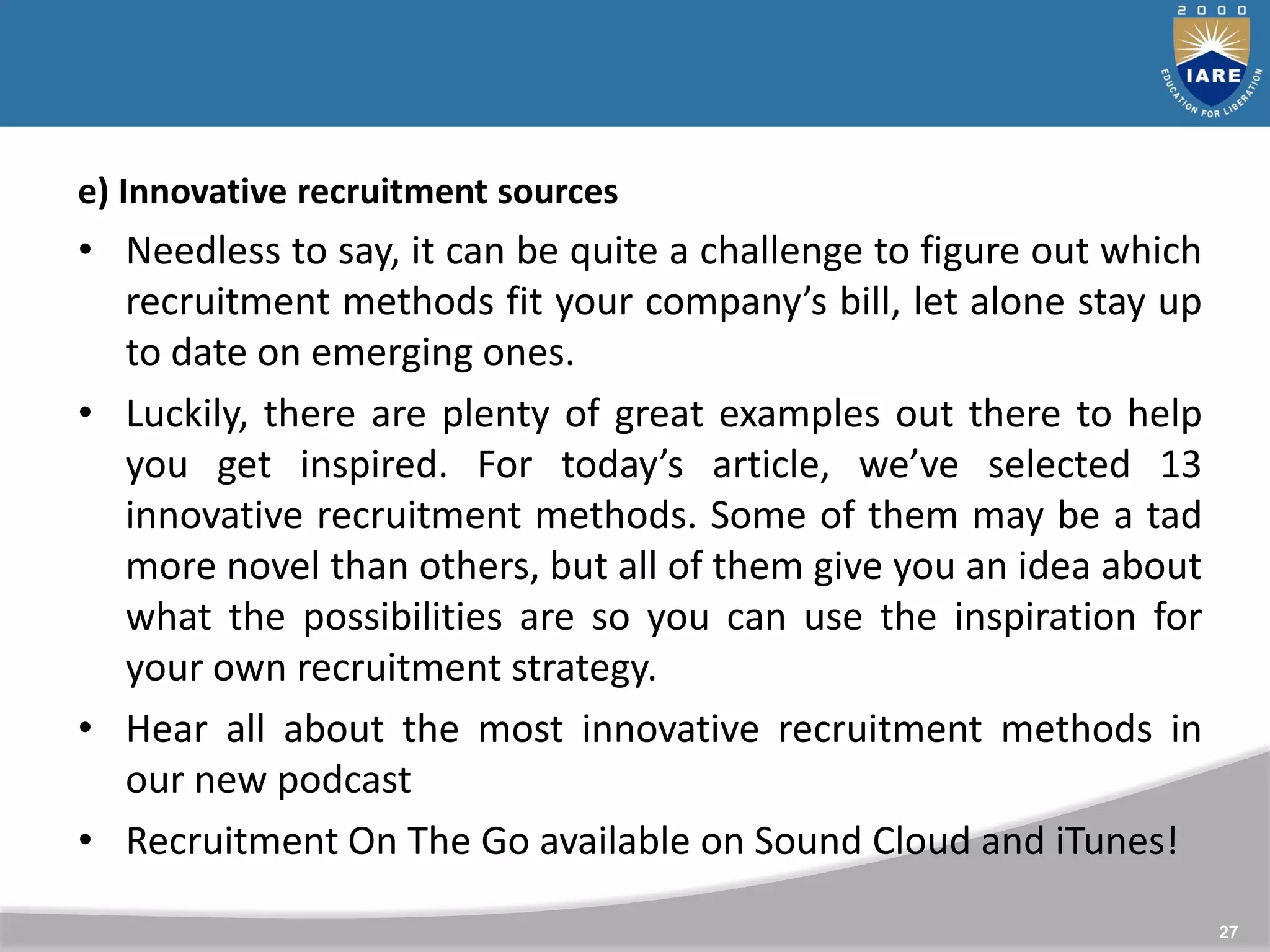 27
e) Innovative recruitment sources
• Needless to say, it can be quite a challenge to figure out which
recruitment methods fit your company’s bill, let alone stay up
to date on emerging ones.
• Luckily, there are plenty of great examples out there to help
you get inspired. For today’s article, we’ve selected 13
innovative recruitment methods. Some of them may be a tad
more novel than others, but all of them give you an idea about
what the possibilities are so you can use the inspiration for
your own recruitment strategy.
• Hear all about the most innovative recruitment methods in
our new podcast
• Recruitment On The Go available on Sound Cloud and iTunes!
 