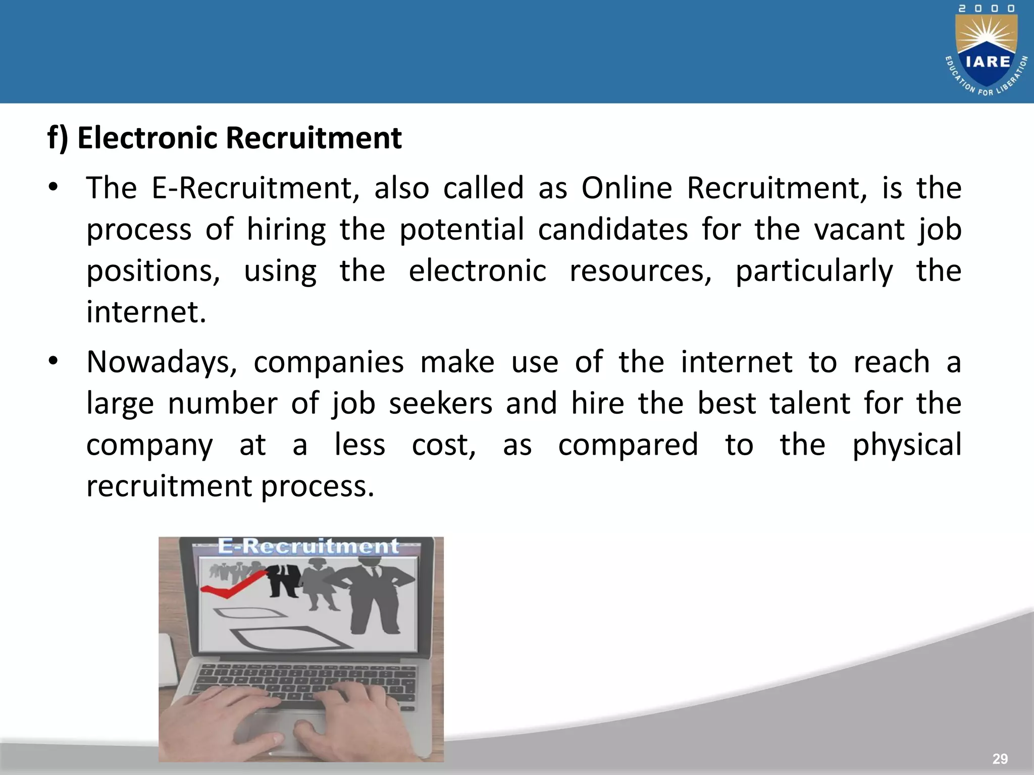 29
f) Electronic Recruitment
• The E-Recruitment, also called as Online Recruitment, is the
process of hiring the potential candidates for the vacant job
positions, using the electronic resources, particularly the
internet.
• Nowadays, companies make use of the internet to reach a
large number of job seekers and hire the best talent for the
company at a less cost, as compared to the physical
recruitment process.
 