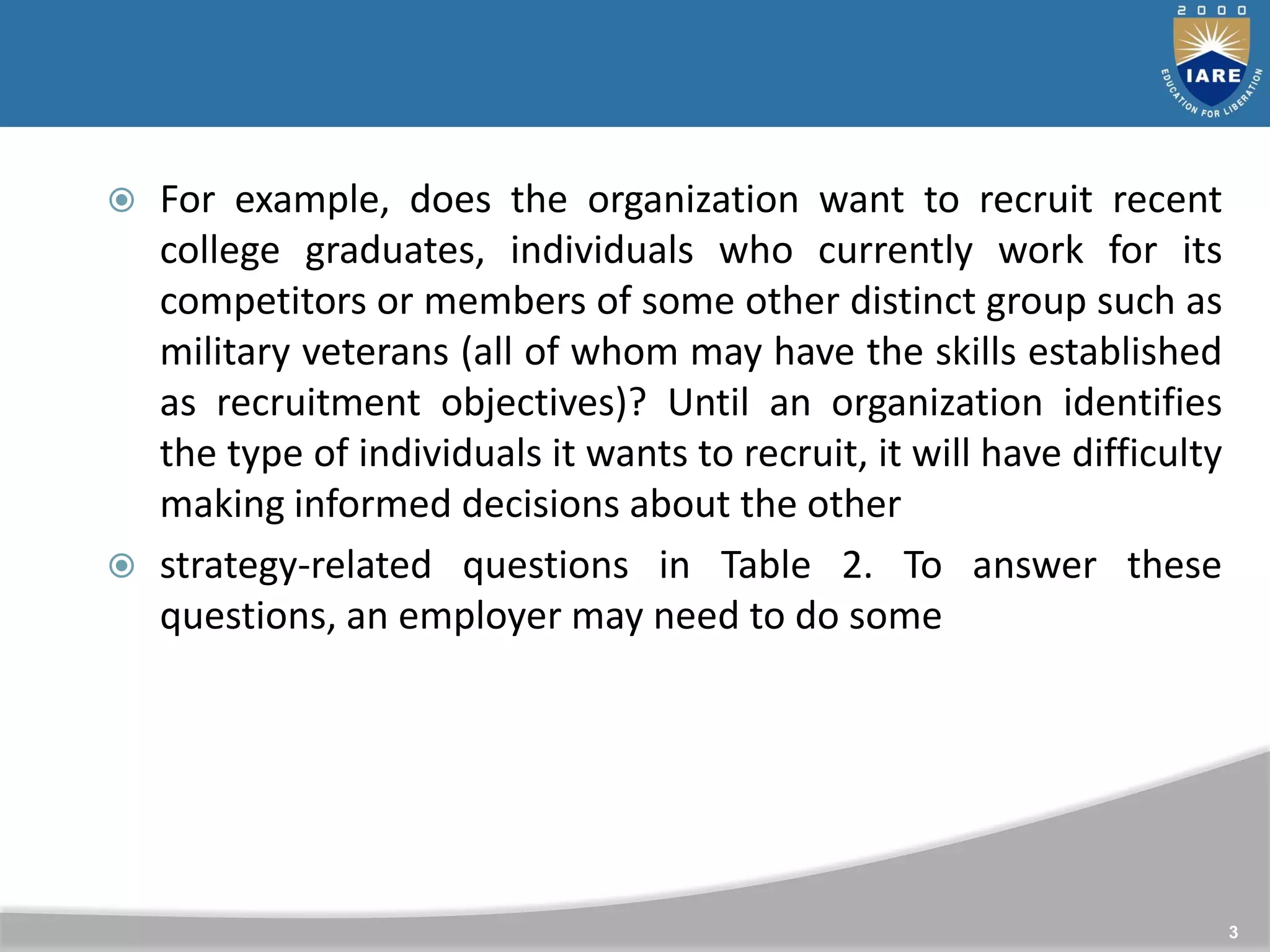  For example, does the organization want to recruit recent
college graduates, individuals who currently work for its
competitors or members of some other distinct group such as
military veterans (all of whom may have the skills established
as recruitment objectives)? Until an organization identifies
the type of individuals it wants to recruit, it will have difficulty
making informed decisions about the other
 strategy-related questions in Table 2. To answer these
questions, an employer may need to do some
3
 