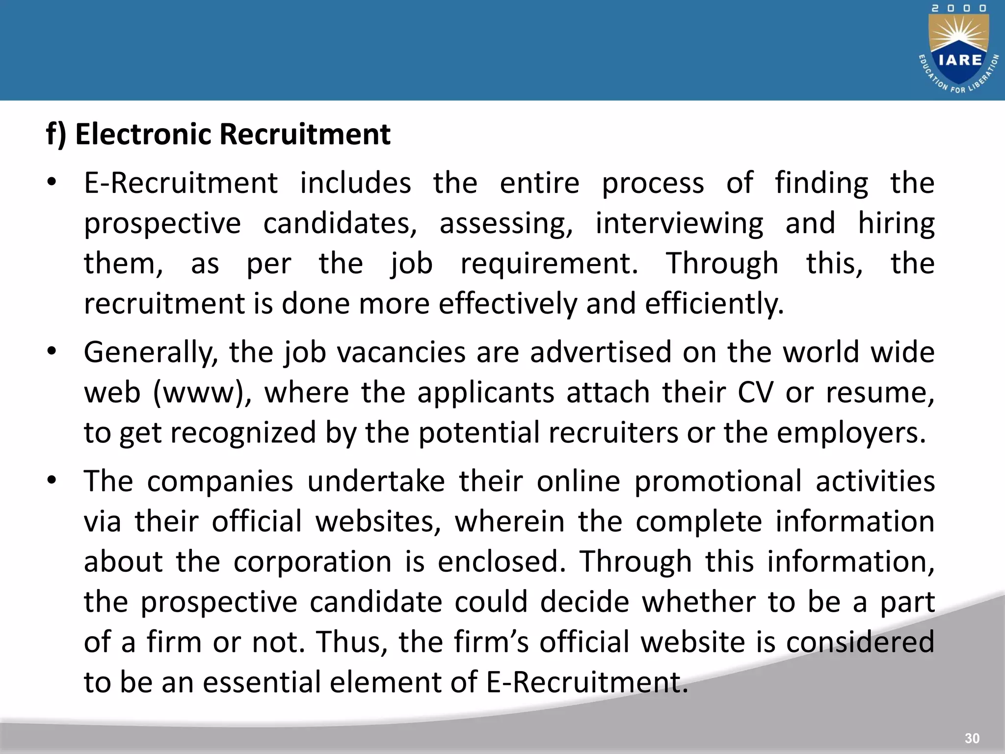 30
f) Electronic Recruitment
• E-Recruitment includes the entire process of finding the
prospective candidates, assessing, interviewing and hiring
them, as per the job requirement. Through this, the
recruitment is done more effectively and efficiently.
• Generally, the job vacancies are advertised on the world wide
web (www), where the applicants attach their CV or resume,
to get recognized by the potential recruiters or the employers.
• The companies undertake their online promotional activities
via their official websites, wherein the complete information
about the corporation is enclosed. Through this information,
the prospective candidate could decide whether to be a part
of a firm or not. Thus, the firm’s official website is considered
to be an essential element of E-Recruitment.
 