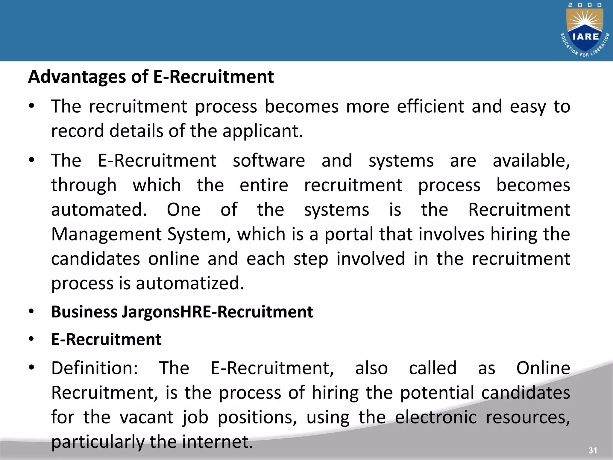 31
Advantages of E-Recruitment
• The recruitment process becomes more efficient and easy to
record details of the applicant.
• The E-Recruitment software and systems are available,
through which the entire recruitment process becomes
automated. One of the systems is the Recruitment
Management System, which is a portal that involves hiring the
candidates online and each step involved in the recruitment
process is automatized.
• Business JargonsHRE-Recruitment
• E-Recruitment
• Definition: The E-Recruitment, also called as Online
Recruitment, is the process of hiring the potential candidates
for the vacant job positions, using the electronic resources,
particularly the internet.
 