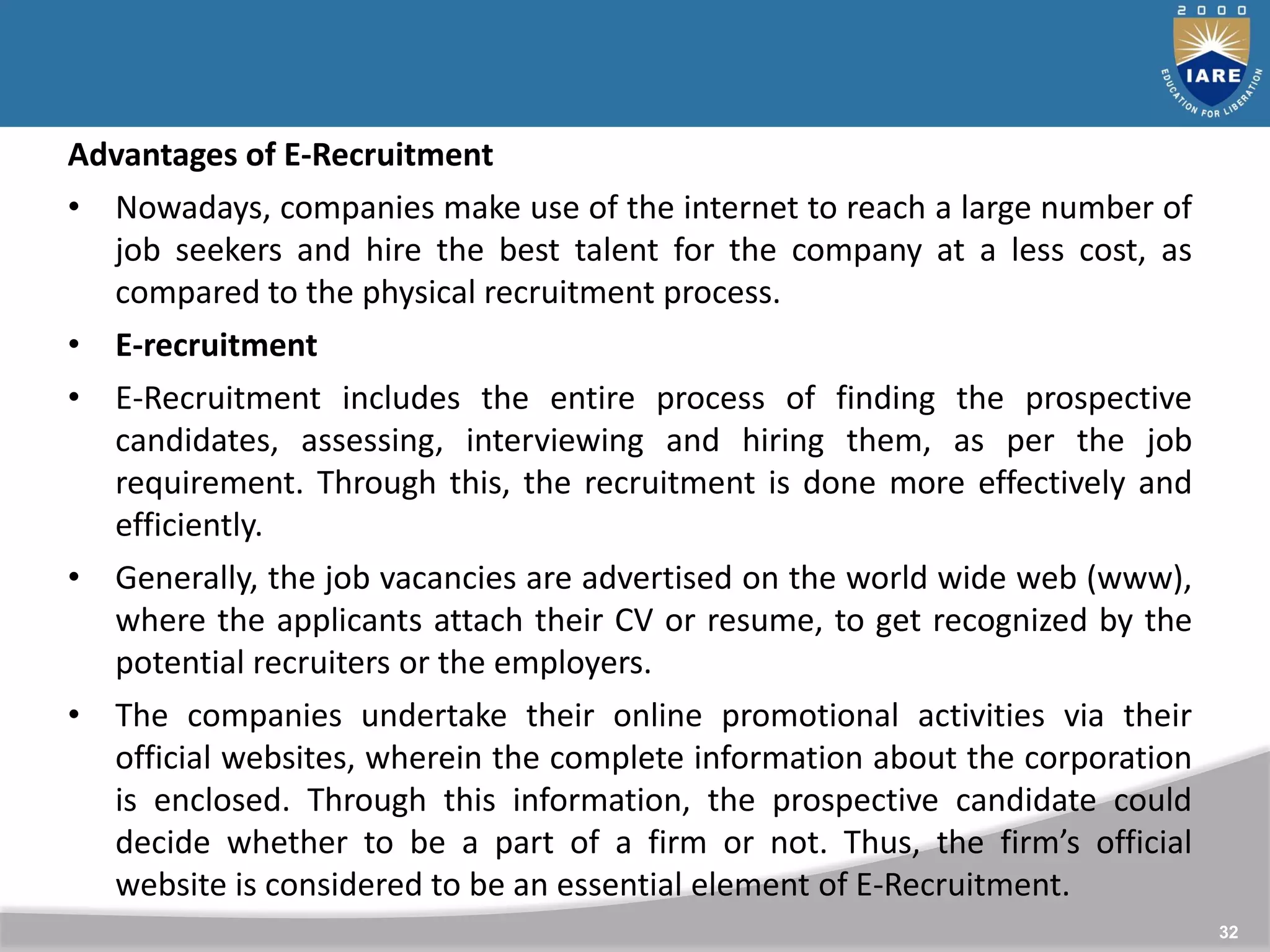 32
Advantages of E-Recruitment
• Nowadays, companies make use of the internet to reach a large number of
job seekers and hire the best talent for the company at a less cost, as
compared to the physical recruitment process.
• E-recruitment
• E-Recruitment includes the entire process of finding the prospective
candidates, assessing, interviewing and hiring them, as per the job
requirement. Through this, the recruitment is done more effectively and
efficiently.
• Generally, the job vacancies are advertised on the world wide web (www),
where the applicants attach their CV or resume, to get recognized by the
potential recruiters or the employers.
• The companies undertake their online promotional activities via their
official websites, wherein the complete information about the corporation
is enclosed. Through this information, the prospective candidate could
decide whether to be a part of a firm or not. Thus, the firm’s official
website is considered to be an essential element of E-Recruitment.
 
