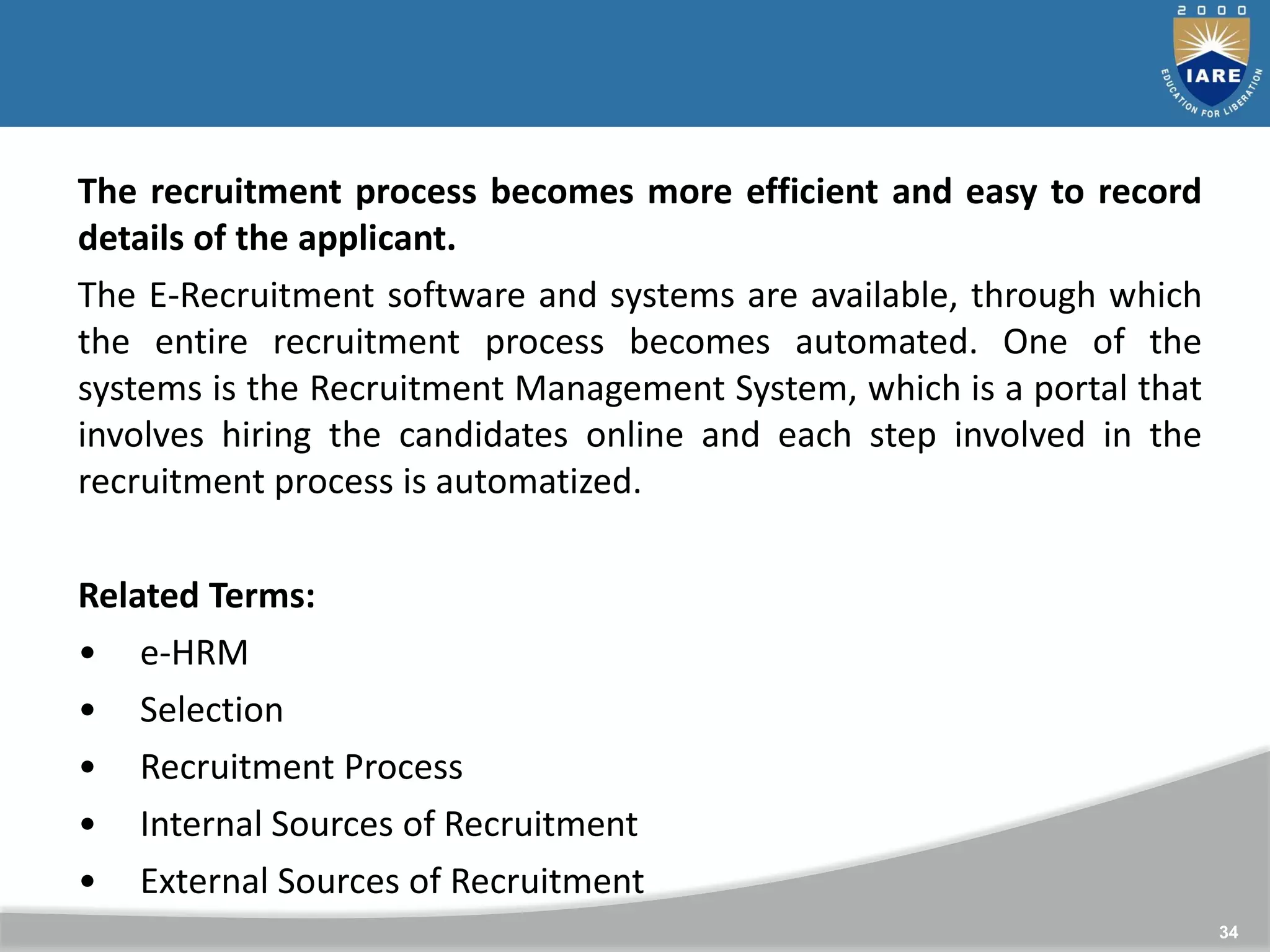 34
The recruitment process becomes more efficient and easy to record
details of the applicant.
The E-Recruitment software and systems are available, through which
the entire recruitment process becomes automated. One of the
systems is the Recruitment Management System, which is a portal that
involves hiring the candidates online and each step involved in the
recruitment process is automatized.
Related Terms:
• e-HRM
• Selection
• Recruitment Process
• Internal Sources of Recruitment
• External Sources of Recruitment
 
