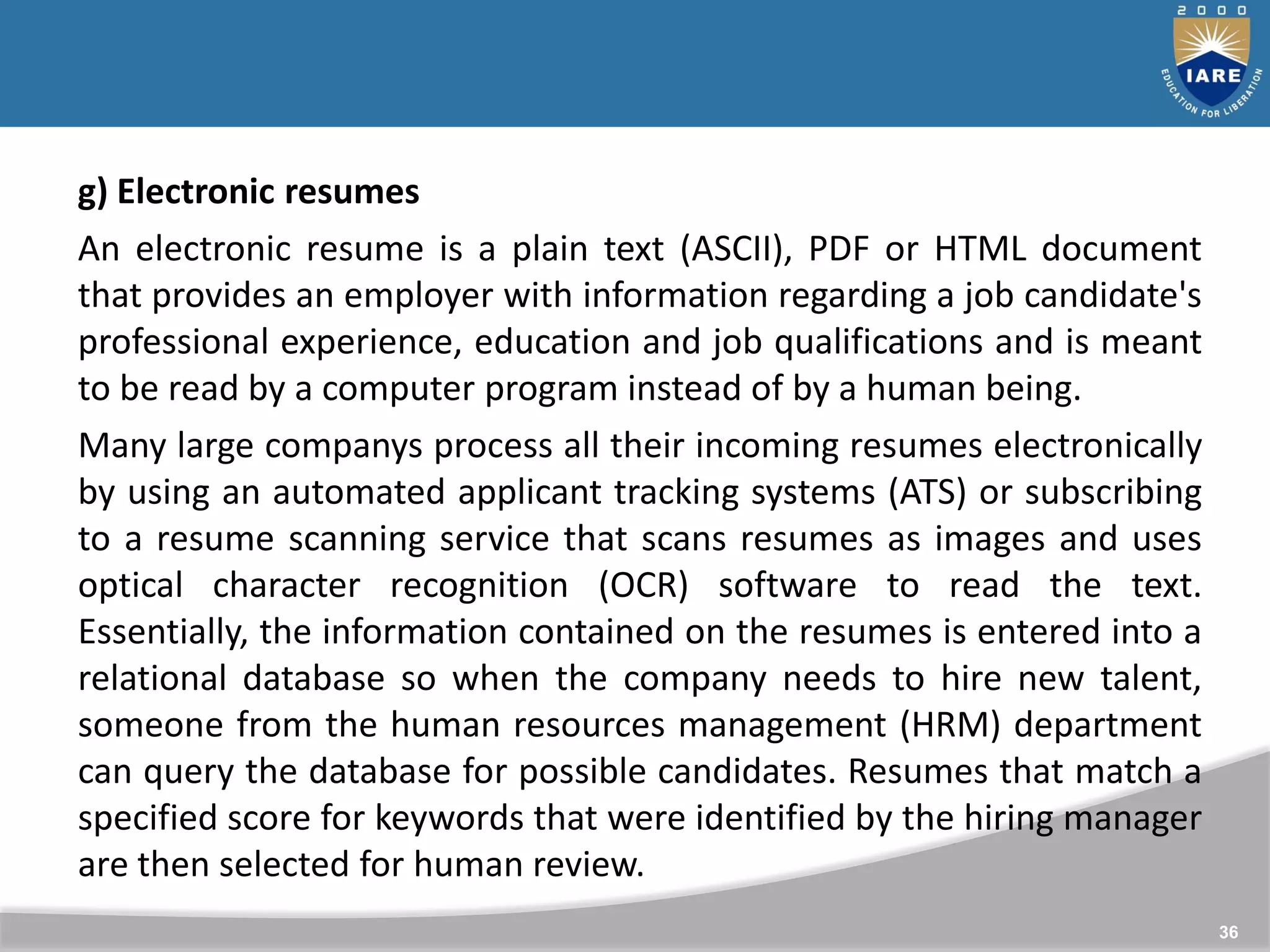 36
g) Electronic resumes
An electronic resume is a plain text (ASCII), PDF or HTML document
that provides an employer with information regarding a job candidate's
professional experience, education and job qualifications and is meant
to be read by a computer program instead of by a human being.
Many large companys process all their incoming resumes electronically
by using an automated applicant tracking systems (ATS) or subscribing
to a resume scanning service that scans resumes as images and uses
optical character recognition (OCR) software to read the text.
Essentially, the information contained on the resumes is entered into a
relational database so when the company needs to hire new talent,
someone from the human resources management (HRM) department
can query the database for possible candidates. Resumes that match a
specified score for keywords that were identified by the hiring manager
are then selected for human review.
 