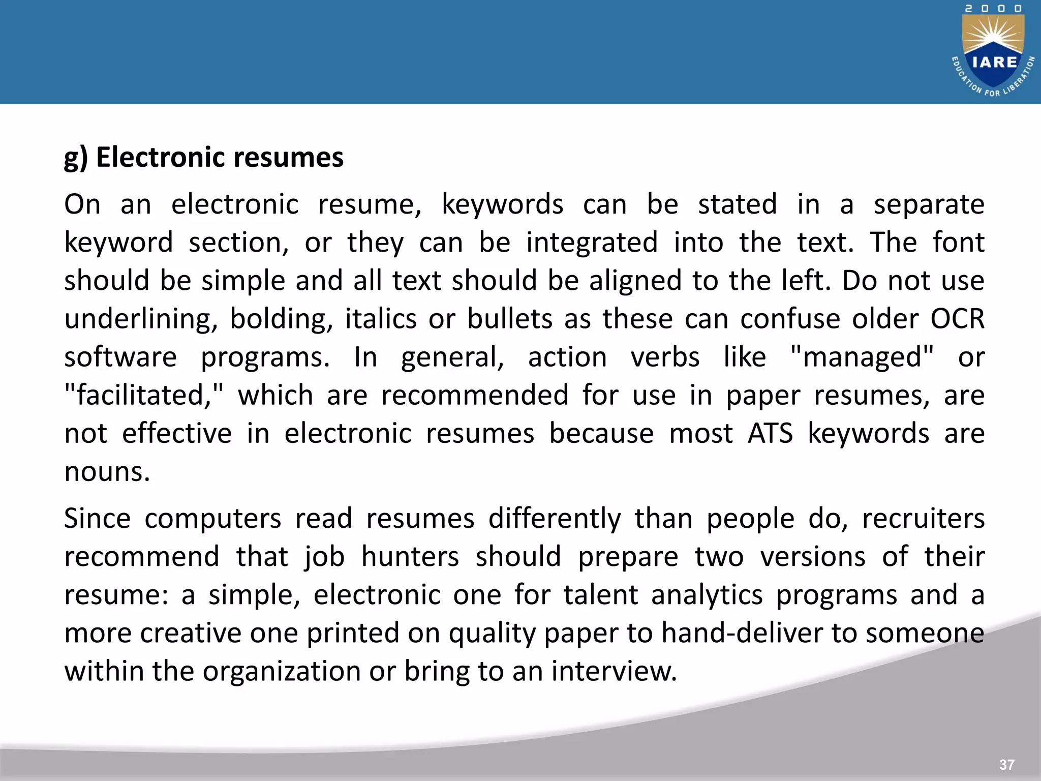 37
g) Electronic resumes
On an electronic resume, keywords can be stated in a separate
keyword section, or they can be integrated into the text. The font
should be simple and all text should be aligned to the left. Do not use
underlining, bolding, italics or bullets as these can confuse older OCR
software programs. In general, action verbs like "managed" or
"facilitated," which are recommended for use in paper resumes, are
not effective in electronic resumes because most ATS keywords are
nouns.
Since computers read resumes differently than people do, recruiters
recommend that job hunters should prepare two versions of their
resume: a simple, electronic one for talent analytics programs and a
more creative one printed on quality paper to hand-deliver to someone
within the organization or bring to an interview.
 