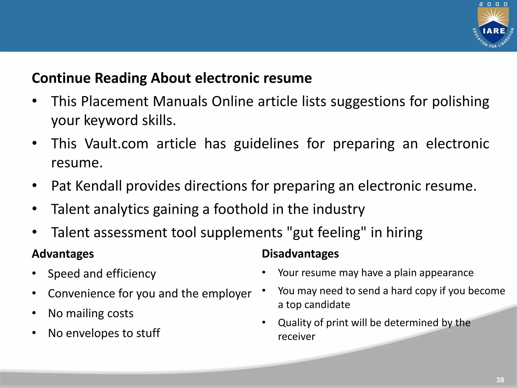 38
Continue Reading About electronic resume
• This Placement Manuals Online article lists suggestions for polishing
your keyword skills.
• This Vault.com article has guidelines for preparing an electronic
resume.
• Pat Kendall provides directions for preparing an electronic resume.
• Talent analytics gaining a foothold in the industry
• Talent assessment tool supplements "gut feeling" in hiring
Advantages
• Speed and efficiency
• Convenience for you and the employer
• No mailing costs
• No envelopes to stuff
Disadvantages
• Your resume may have a plain appearance
• You may need to send a hard copy if you become
a top candidate
• Quality of print will be determined by the
receiver
 
