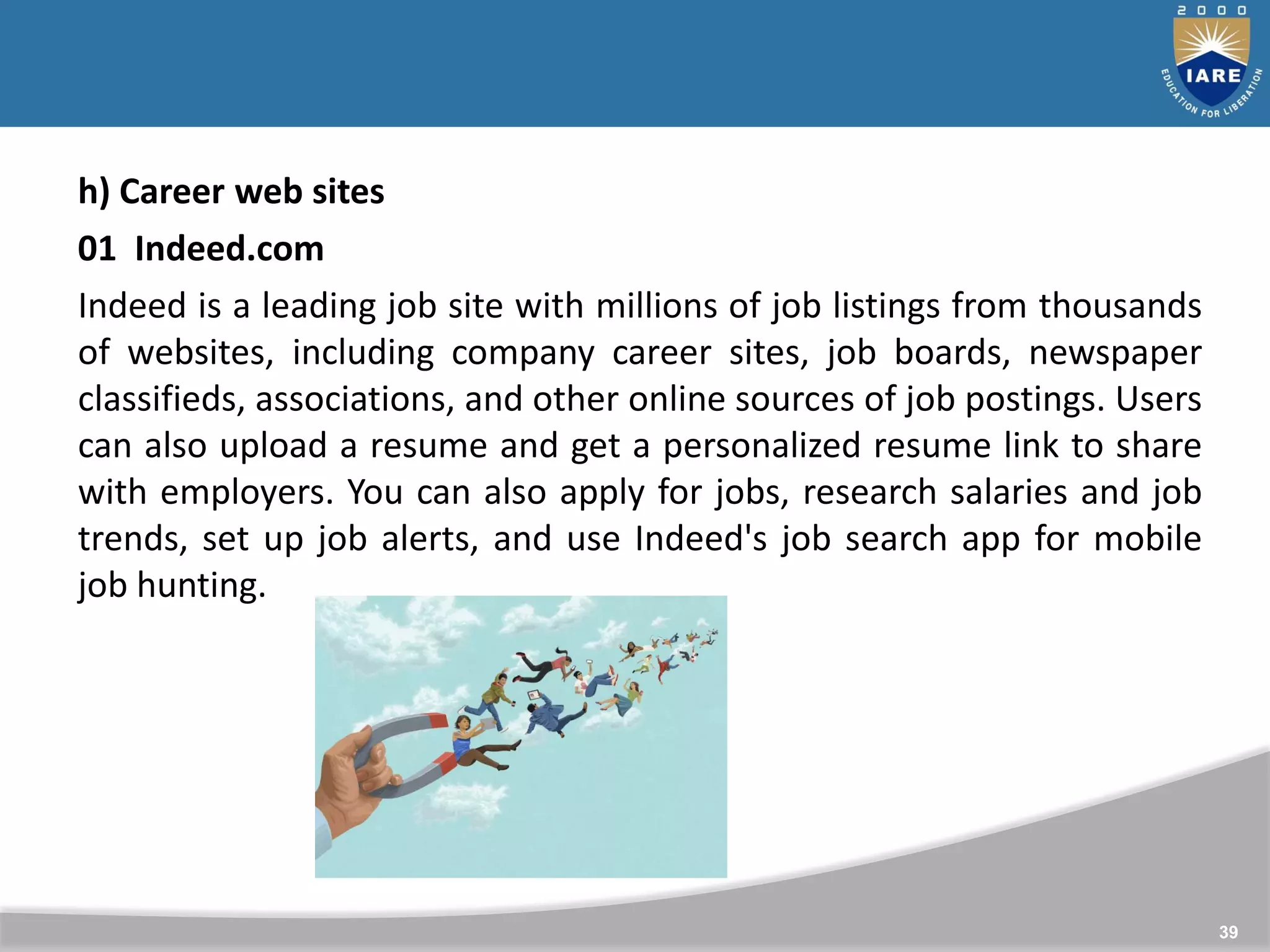 39
h) Career web sites
01 Indeed.com
Indeed is a leading job site with millions of job listings from thousands
of websites, including company career sites, job boards, newspaper
classifieds, associations, and other online sources of job postings. Users
can also upload a resume and get a personalized resume link to share
with employers. You can also apply for jobs, research salaries and job
trends, set up job alerts, and use Indeed's job search app for mobile
job hunting.
 