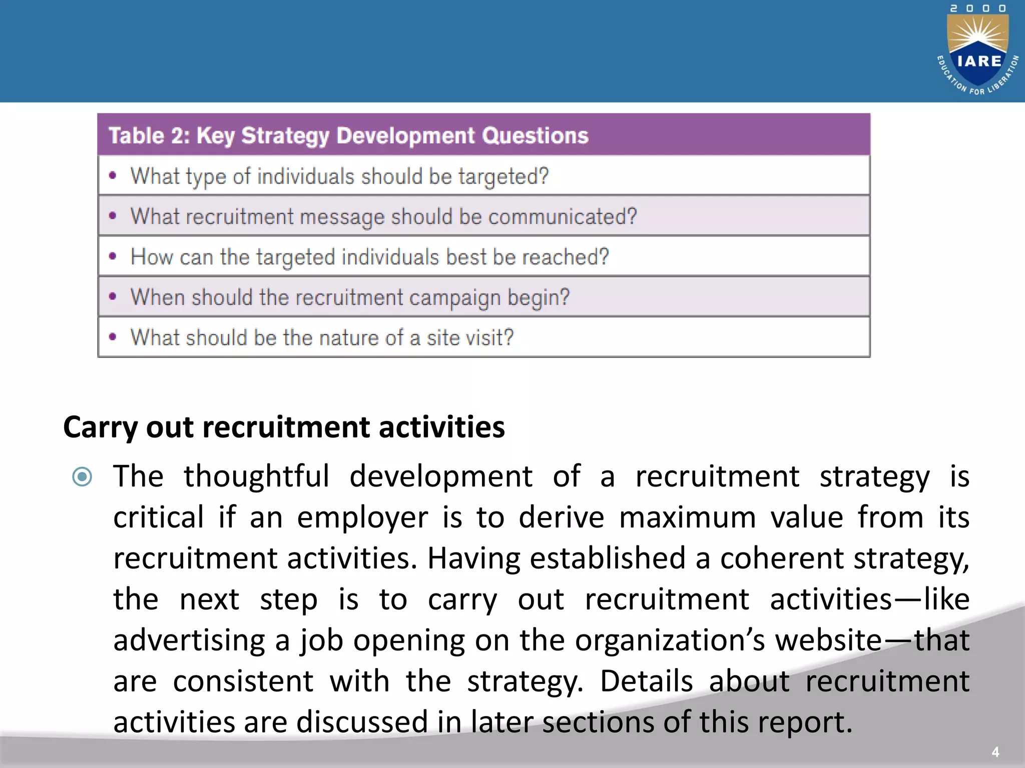 4
Carry out recruitment activities
 The thoughtful development of a recruitment strategy is
critical if an employer is to derive maximum value from its
recruitment activities. Having established a coherent strategy,
the next step is to carry out recruitment activities—like
advertising a job opening on the organization’s website—that
are consistent with the strategy. Details about recruitment
activities are discussed in later sections of this report.
 