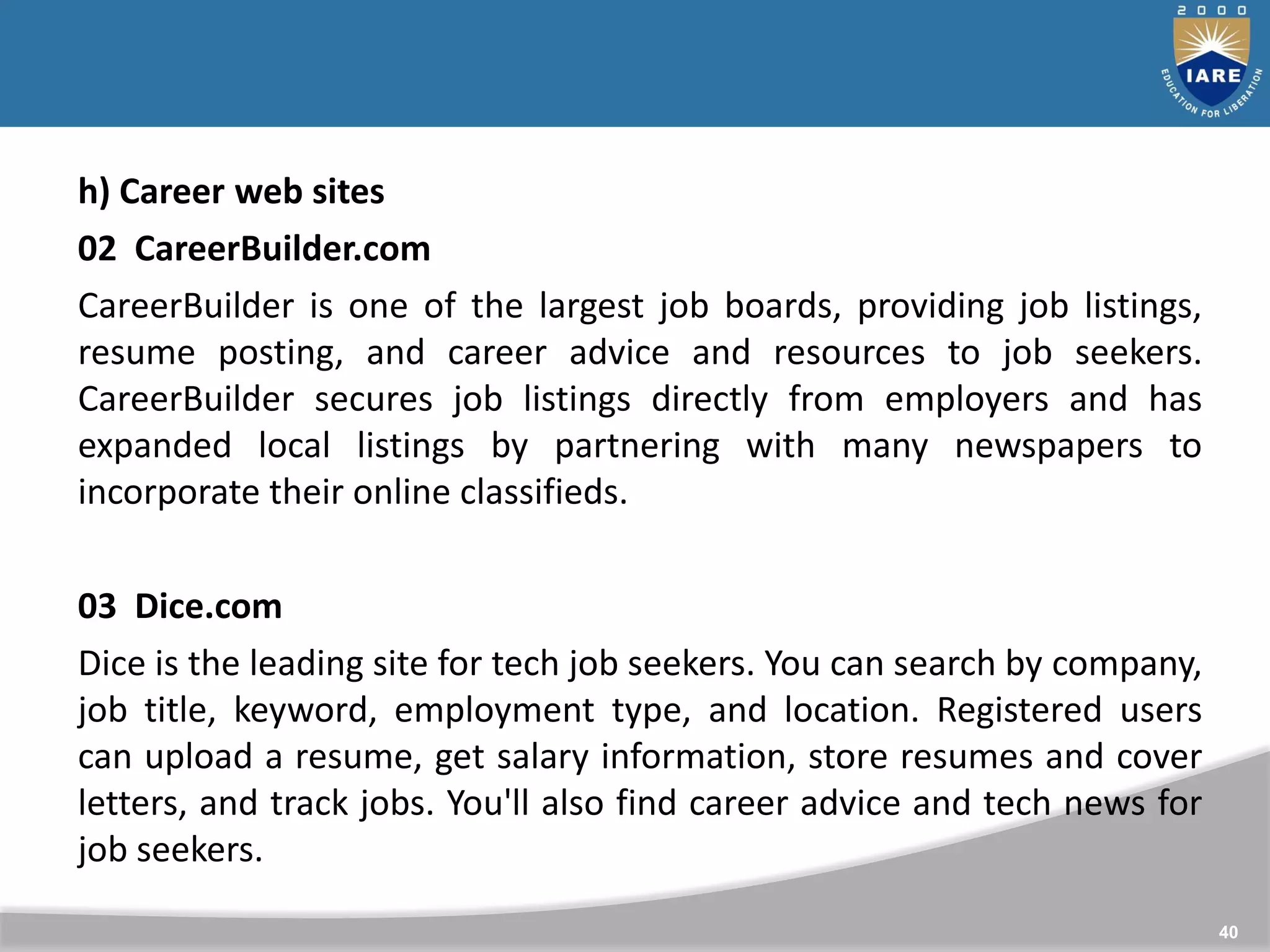 40
h) Career web sites
02 CareerBuilder.com
CareerBuilder is one of the largest job boards, providing job listings,
resume posting, and career advice and resources to job seekers.
CareerBuilder secures job listings directly from employers and has
expanded local listings by partnering with many newspapers to
incorporate their online classifieds.
03 Dice.com
Dice is the leading site for tech job seekers. You can search by company,
job title, keyword, employment type, and location. Registered users
can upload a resume, get salary information, store resumes and cover
letters, and track jobs. You'll also find career advice and tech news for
job seekers.
 