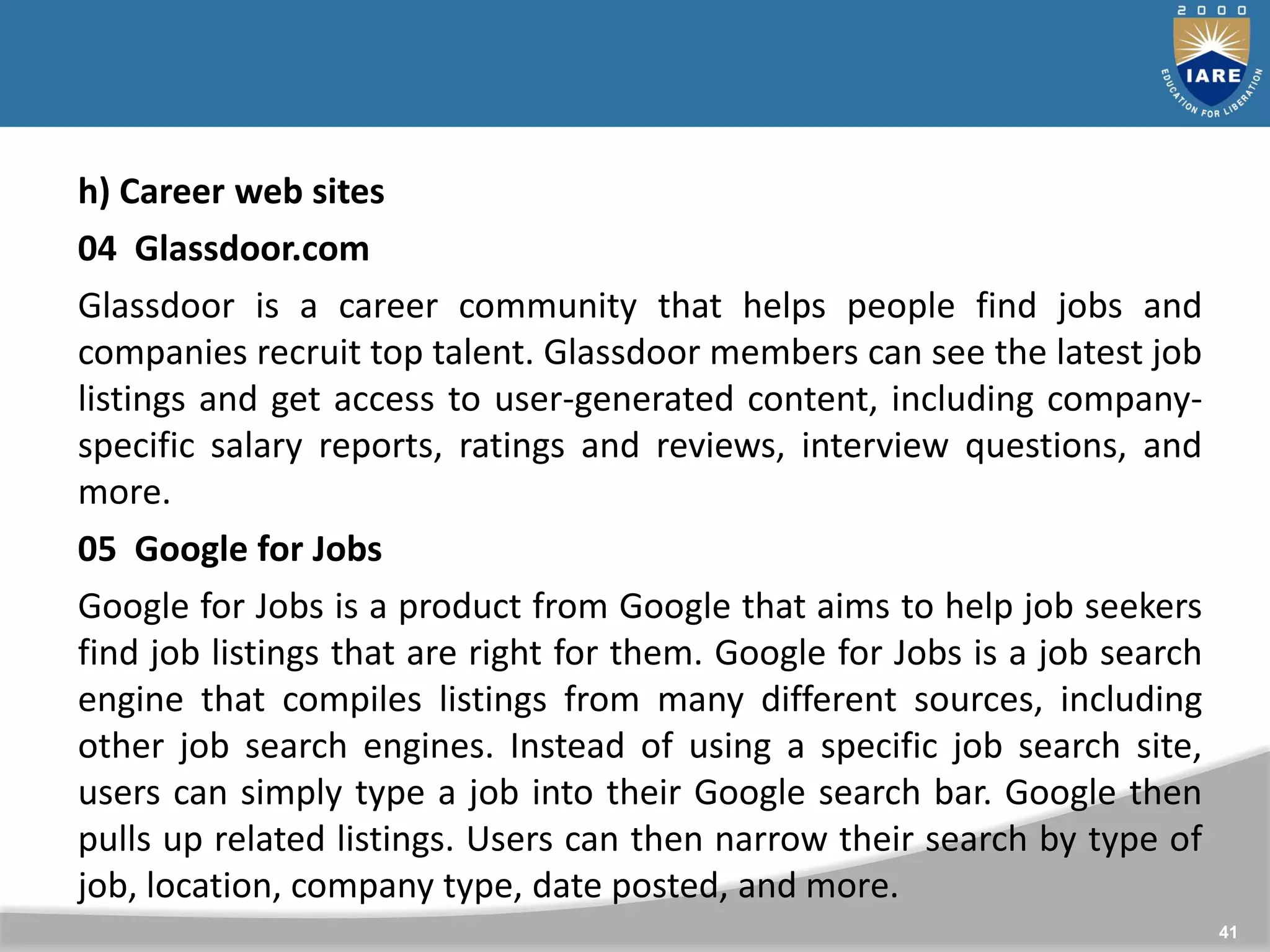 41
h) Career web sites
04 Glassdoor.com
Glassdoor is a career community that helps people find jobs and
companies recruit top talent. Glassdoor members can see the latest job
listings and get access to user-generated content, including company-
specific salary reports, ratings and reviews, interview questions, and
more.
05 Google for Jobs
Google for Jobs is a product from Google that aims to help job seekers
find job listings that are right for them. Google for Jobs is a job search
engine that compiles listings from many different sources, including
other job search engines. Instead of using a specific job search site,
users can simply type a job into their Google search bar. Google then
pulls up related listings. Users can then narrow their search by type of
job, location, company type, date posted, and more.
 