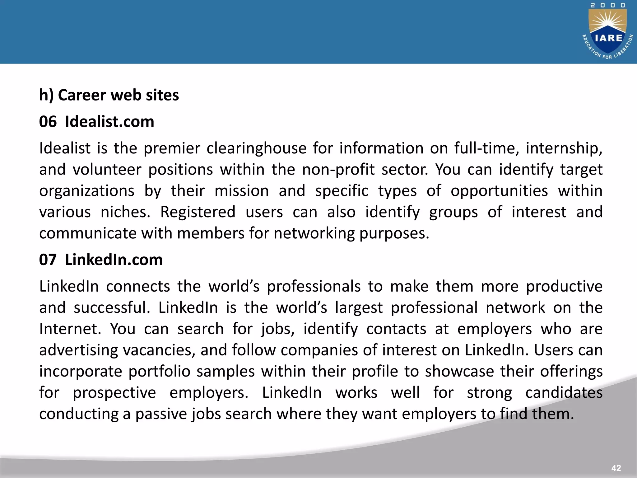 42
h) Career web sites
06 Idealist.com
Idealist is the premier clearinghouse for information on full-time, internship,
and volunteer positions within the non-profit sector. You can identify target
organizations by their mission and specific types of opportunities within
various niches. Registered users can also identify groups of interest and
communicate with members for networking purposes.
07 LinkedIn.com
LinkedIn connects the world’s professionals to make them more productive
and successful. LinkedIn is the world’s largest professional network on the
Internet. You can search for jobs, identify contacts at employers who are
advertising vacancies, and follow companies of interest on LinkedIn. Users can
incorporate portfolio samples within their profile to showcase their offerings
for prospective employers. LinkedIn works well for strong candidates
conducting a passive jobs search where they want employers to find them.
 