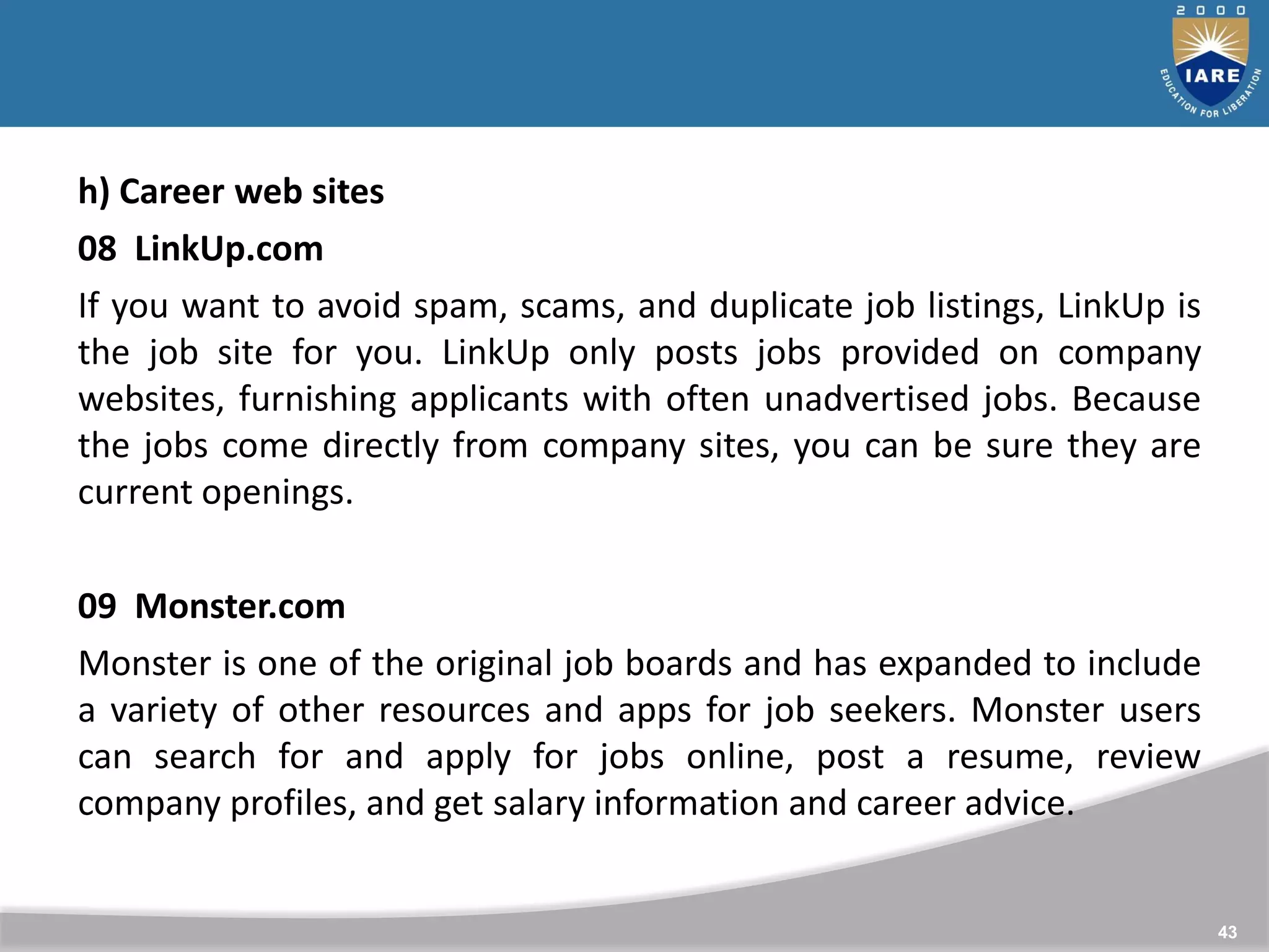 43
h) Career web sites
08 LinkUp.com
If you want to avoid spam, scams, and duplicate job listings, LinkUp is
the job site for you. LinkUp only posts jobs provided on company
websites, furnishing applicants with often unadvertised jobs. Because
the jobs come directly from company sites, you can be sure they are
current openings.
09 Monster.com
Monster is one of the original job boards and has expanded to include
a variety of other resources and apps for job seekers. Monster users
can search for and apply for jobs online, post a resume, review
company profiles, and get salary information and career advice.
 
