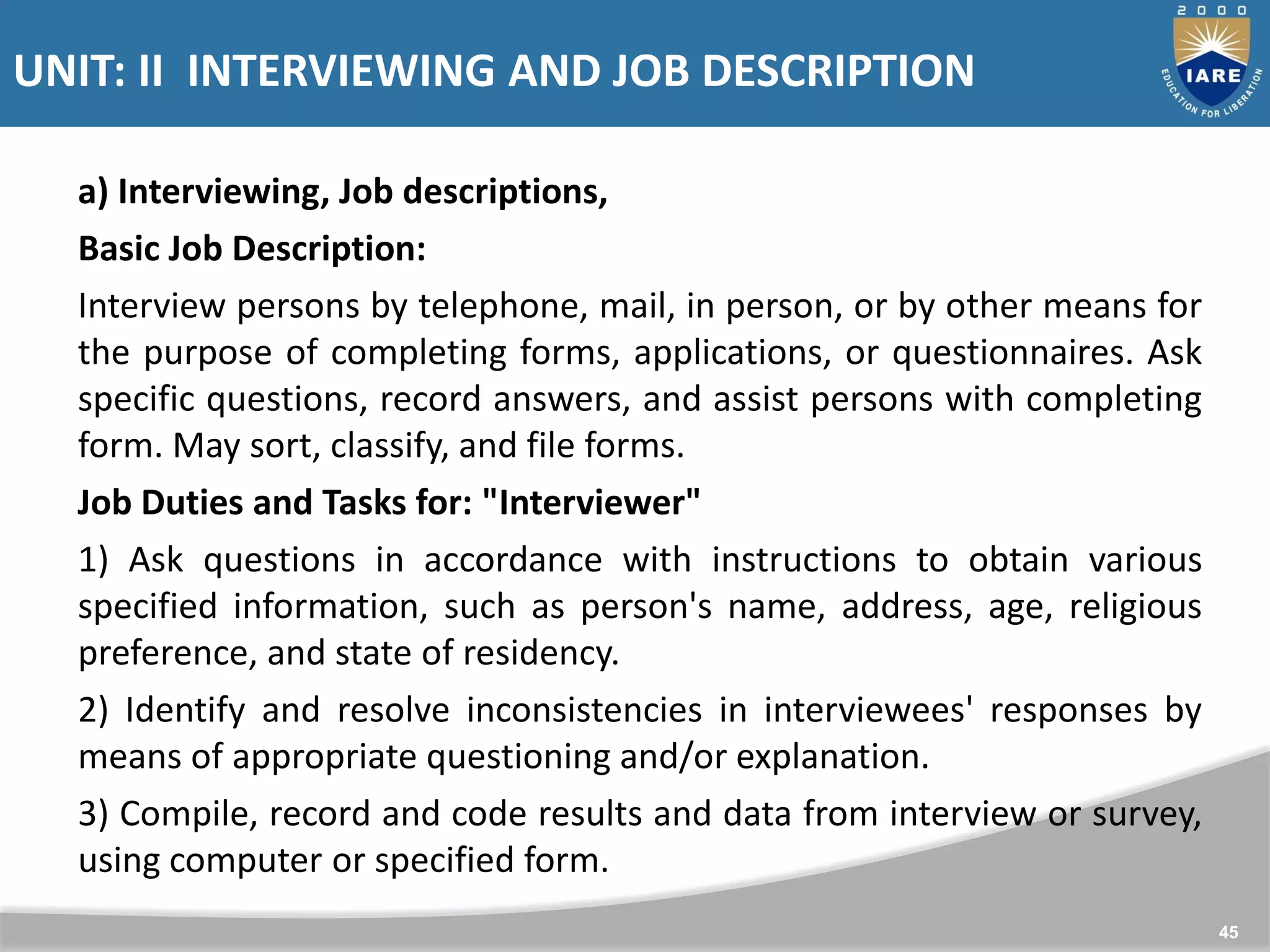 UNIT: II INTERVIEWING AND JOB DESCRIPTION
45
a) Interviewing, Job descriptions,
Basic Job Description:
Interview persons by telephone, mail, in person, or by other means for
the purpose of completing forms, applications, or questionnaires. Ask
specific questions, record answers, and assist persons with completing
form. May sort, classify, and file forms.
Job Duties and Tasks for: "Interviewer"
1) Ask questions in accordance with instructions to obtain various
specified information, such as person's name, address, age, religious
preference, and state of residency.
2) Identify and resolve inconsistencies in interviewees' responses by
means of appropriate questioning and/or explanation.
3) Compile, record and code results and data from interview or survey,
using computer or specified form.
 