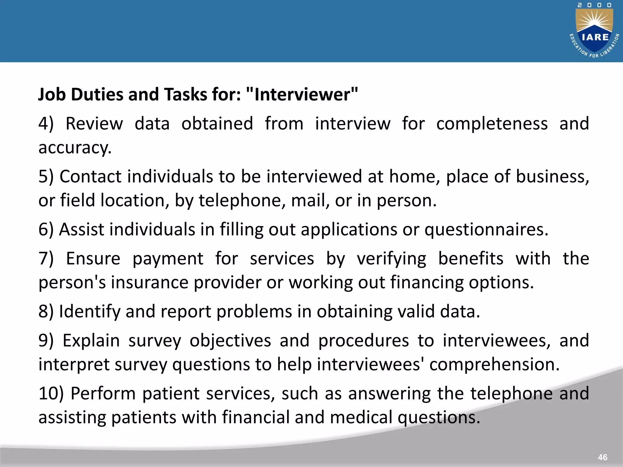 46
Job Duties and Tasks for: "Interviewer"
4) Review data obtained from interview for completeness and
accuracy.
5) Contact individuals to be interviewed at home, place of business,
or field location, by telephone, mail, or in person.
6) Assist individuals in filling out applications or questionnaires.
7) Ensure payment for services by verifying benefits with the
person's insurance provider or working out financing options.
8) Identify and report problems in obtaining valid data.
9) Explain survey objectives and procedures to interviewees, and
interpret survey questions to help interviewees' comprehension.
10) Perform patient services, such as answering the telephone and
assisting patients with financial and medical questions.
 