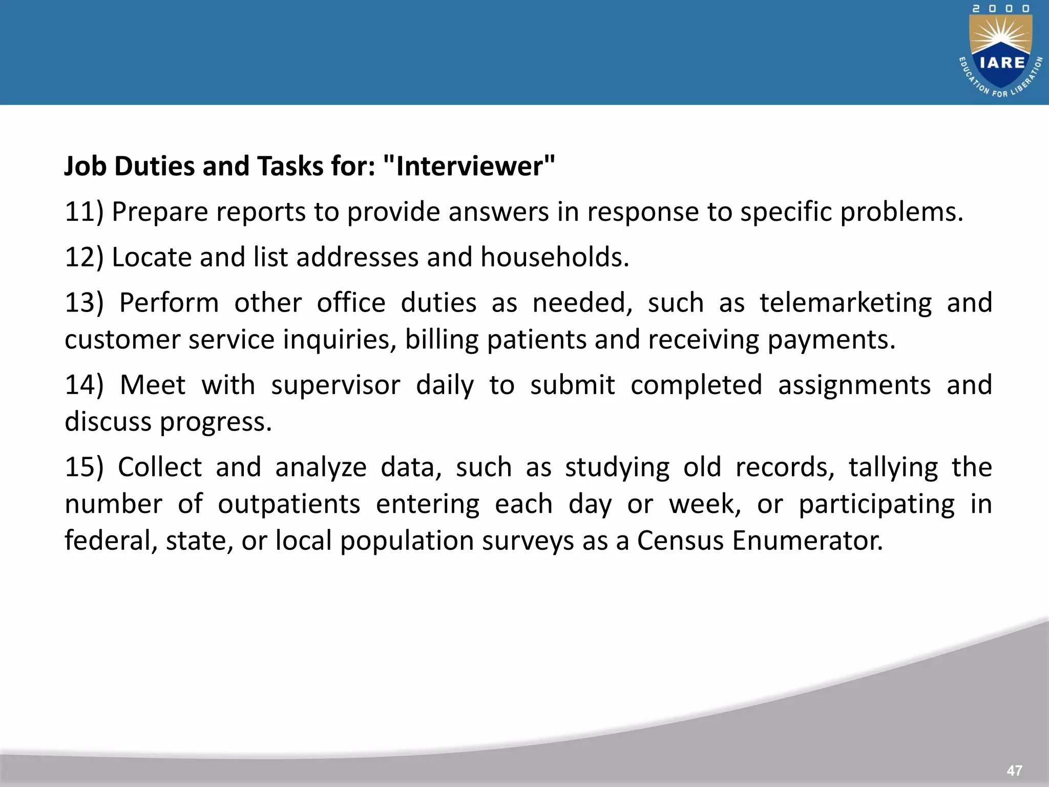 47
Job Duties and Tasks for: "Interviewer"
11) Prepare reports to provide answers in response to specific problems.
12) Locate and list addresses and households.
13) Perform other office duties as needed, such as telemarketing and
customer service inquiries, billing patients and receiving payments.
14) Meet with supervisor daily to submit completed assignments and
discuss progress.
15) Collect and analyze data, such as studying old records, tallying the
number of outpatients entering each day or week, or participating in
federal, state, or local population surveys as a Census Enumerator.
 
